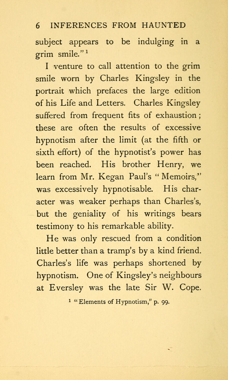 subject appears to be indulging in a grim smile. ^ I venture to call attention to the grim smile worn by Charles Kingsley in the portrait which prefaces the large edition of his Life and Letters. Charles Kingsley suffered from frequent fits of exhaustion; these are often the results of excessive hypnotism after the limit (at the fifth or sixth effort) of the hypnotist's power has been reached. His brother Henry, we learn from Mr. Kegan Paul's  Memoirs, was excessively hypnotisable. His char- acter was weaker perhaps than Charles's, but the geniality of his writings bears testimony to his remarkable ability. He was only rescued from a condition little better than a tramp's by a kind friend. Charles's life was perhaps shortened by hypnotism. One of Kingsley's neighbours at Eversley was the late Sir W. Cope. ^  Elements of Hypnotism, p. 99.