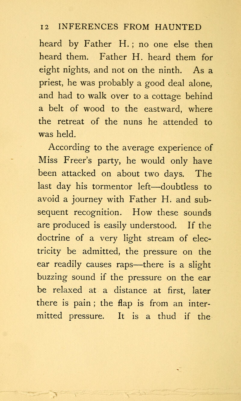 heard by Father H. ; no one else then heard them. Father H. heard them for eight nights, and not on the ninth. As a priest, he was probably a good deal alone, and had to walk over to a cottage behind a belt of wood to the eastward, where the retreat of the nuns he attended to was held. According to the average experience of Miss Freer's party, he would only have been attacked on about two days. The last day his tormentor left—doubtless to avoid a journey with Father H. and sub- sequent recognition. How these sounds are produced is easily understood. If the doctrine of a very light stream of elec- tricity be admitted, the pressure on the ear readily causes raps—there is a slight buzzing sound if the pressure on the ear be relaxed at a distance at first, later there is pain ; the flap is from an inter- mitted pressure. It is a thud if the