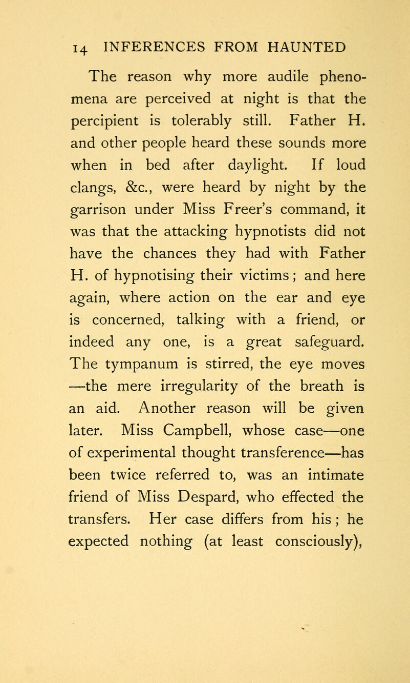 The reason why more audile pheno- mena are perceived at night is that the percipient is tolerably still. Father H. and other people heard these sounds more when in bed after daylight. If loud clangs, &c., were heard by night by the garrison under Miss Freer's command, it was that the attacking hypnotists did not have the chances they had with Father H. of hypnotising their victims; and here again, where action on the ear and eye is concerned, talking with a friend, or indeed any one, is a great safeguard. The tympanum is stirred, the eye moves —the mere irregularity of the breath is an aid. Another reason will be given later. Miss Campbell, whose case—one of experimental thought transference—has been twice referred to, was an intimate friend of Miss Despard, who effected the transfers. Her case differs from his ; he expected nothing (at least consciously),