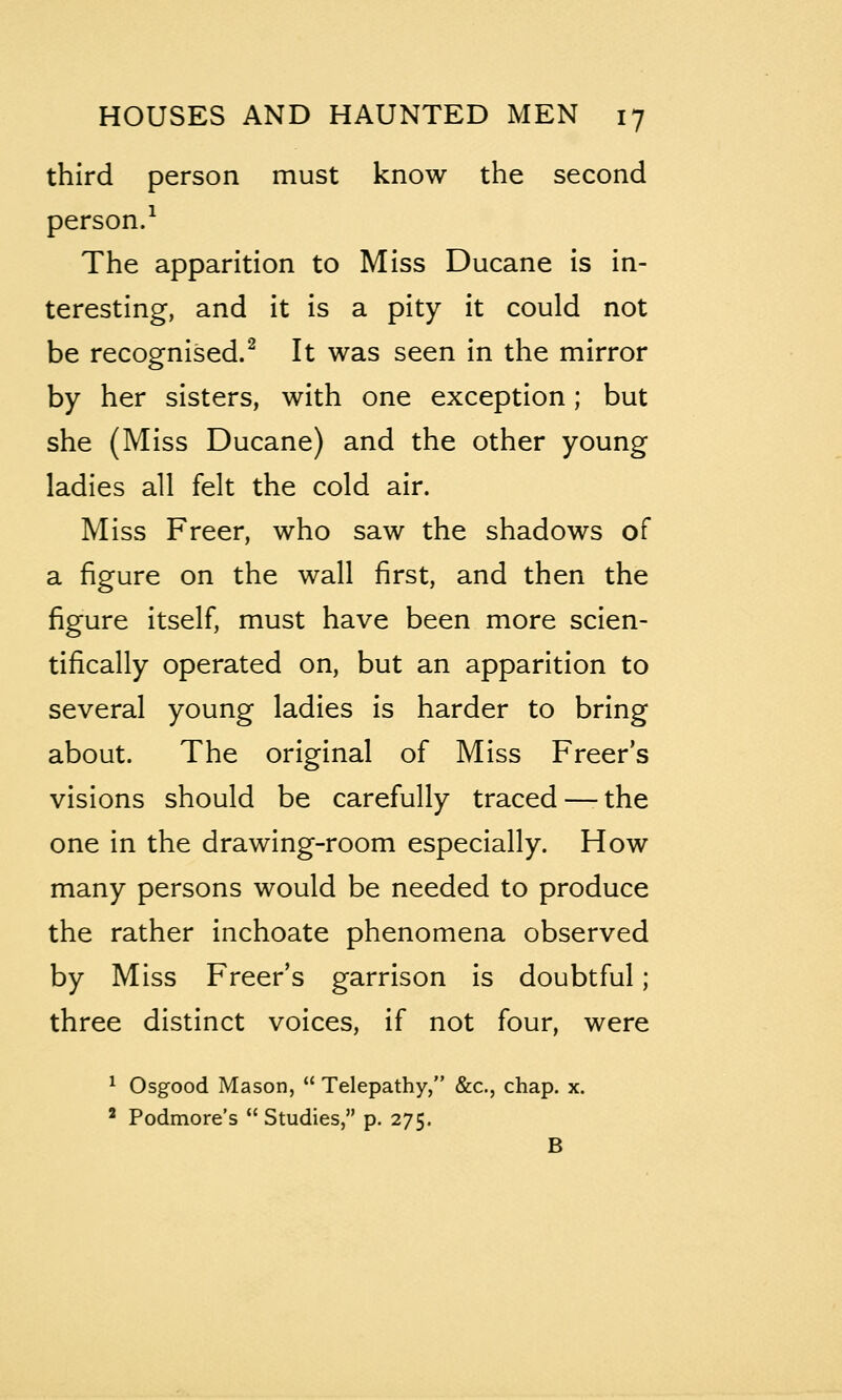 third person must know the second person/ The apparition to Miss Ducane is in- teresting, and it is a pity it could not be recognised.^ It was seen in the mirror by her sisters, with one exception; but she (Miss Ducane) and the other young ladies all felt the cold air. Miss Freer, who saw the shadows of a figure on the wall first, and then the figure itself, must have been more scien- tifically operated on, but an apparition to several young ladies is harder to bring about. The original of Miss Freer's visions should be carefully traced — the one in the drawing-room especially. How many persons would be needed to produce the rather inchoate phenomena observed by Miss Freer's garrison is doubtful; three distinct voices, if not four, were ^ Osgood Mason,  Telepathy, &c., chap. x. ' Podmore's Studies, p. 275. B