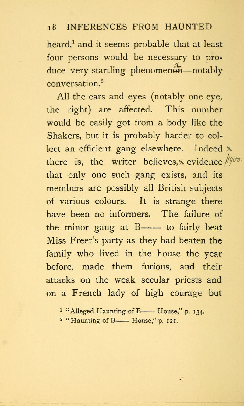 heard/ and it seems probable that at least four persons would be necessary to pro- duce very startling phenomenon—notably conversation.^ All the ears and eyes (notably one eye, the right) are affected. This number would be easily got from a body like the Shakers, but it is probably harder to col- lect an efficient gang elsewhere. Indeed \ there is, the writer beHeves,s evidence/f^' that only one such gang exists, and its members are possibly all British subjects of various colours. It is strange there have been no informers. The failure of the minor gang at B to fairly beat Miss Freer's party as they had beaten the family who lived in the house the year before, made them furious, and their attacks on the weak secular priests and on a French lady of high courage but ^ Alleged Haunting of B House, p. 134. 2 Haunting of B House, p. 121.