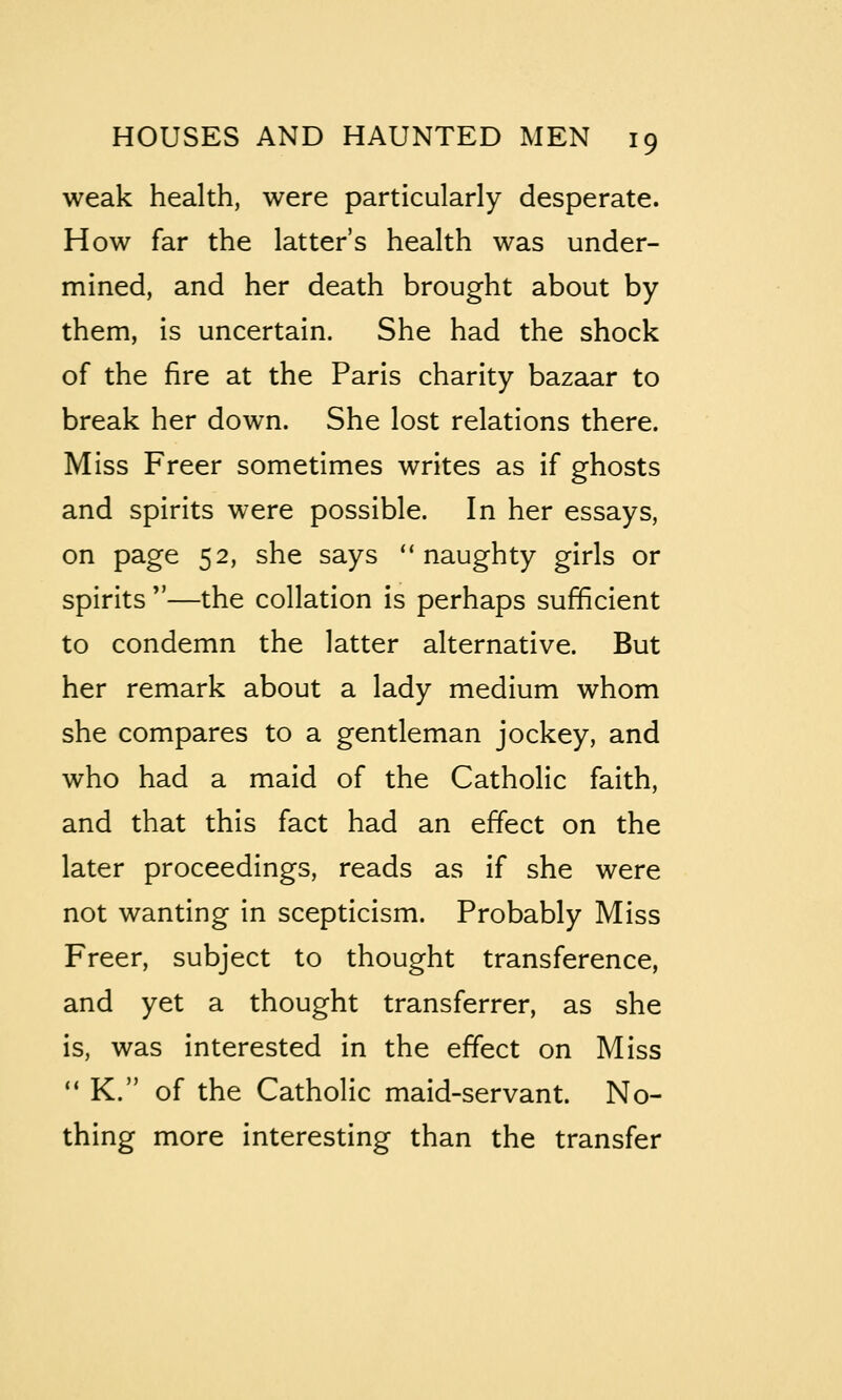 weak health, were particularly desperate. How far the latter's health was under- mined, and her death brought about by them, is uncertain. She had the shock of the fire at the Paris charity bazaar to break her down. She lost relations there. Miss Freer sometimes writes as if ghosts and spirits were possible. In her essays, on page 52, she says naughty girls or spirits —the collation is perhaps sufficient to condemn the latter alternative. But her remark about a lady medium whom she compares to a gentleman jockey, and who had a maid of the Catholic faith, and that this fact had an effect on the later proceedings, reads as if she were not wanting in scepticism. Probably Miss Freer, subject to thought transference, and yet a thought transferrer, as she is, was interested in the effect on Miss ** K. of the Catholic maid-servant. No- thing more interesting than the transfer