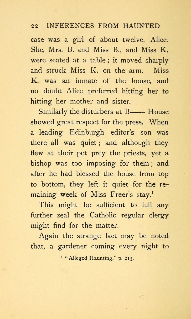 case was a girl of about twelve, Alice. She, Mrs. B. and Miss B., and Miss K. were seated at a table ; it moved sharply and struck Miss K. on the arm. Miss K. was an inmate of the house, and no doubt Alice preferred hitting her to hitting her mother and sister. Similarly the disturbers at B ~ House showed great respect for the press. When a leading Edinburgh editor's son was there all was quiet; and although they flew at their pet prey the priests, yet a bishop was too imposing for them ; and after he had blessed the house from top to bottom, they left it quiet for the re- maining week of Miss Freer's stay.^ This might be sufficient to lull any further zeal the Catholic regular clergy might find for the matter. Again the strange fact may be noted that, a gardener coming every night to 1 Alleged Haunting, p. 215.