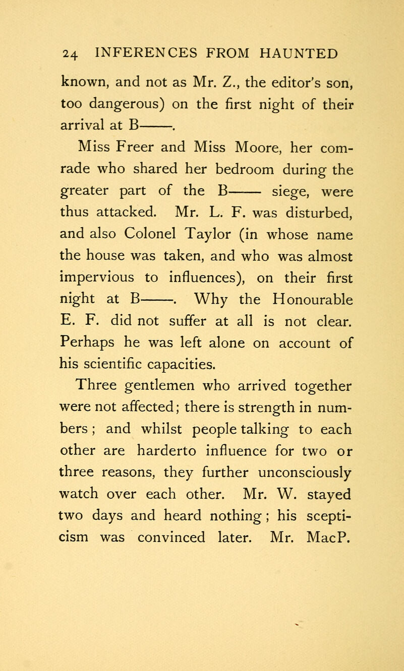 known, and not as Mr. Z., the editor's son, too dangerous) on the first night of their arrival at B . Miss Freer and Miss Moore, her com- rade who shared her bedroom during the greater part of the B—■— siege, were thus attacked. Mr. L. F. was disturbed, and also Colonel Taylor (in whose name the house was taken, and who was almost impervious to influences), on their first night at B . Why the Honourable E. F. did not suffer at all is not clear. Perhaps he was left alone on account of his scientific capacities. Three gentlemen who arrived together were not affected; there is strength in num- bers ; and whilst people talking to each other are harderto influence for two or three reasons, they further unconsciously watch over each other. Mr. W. stayed two days and heard nothing; his scepti- cism was convinced later. Mr. MacP.