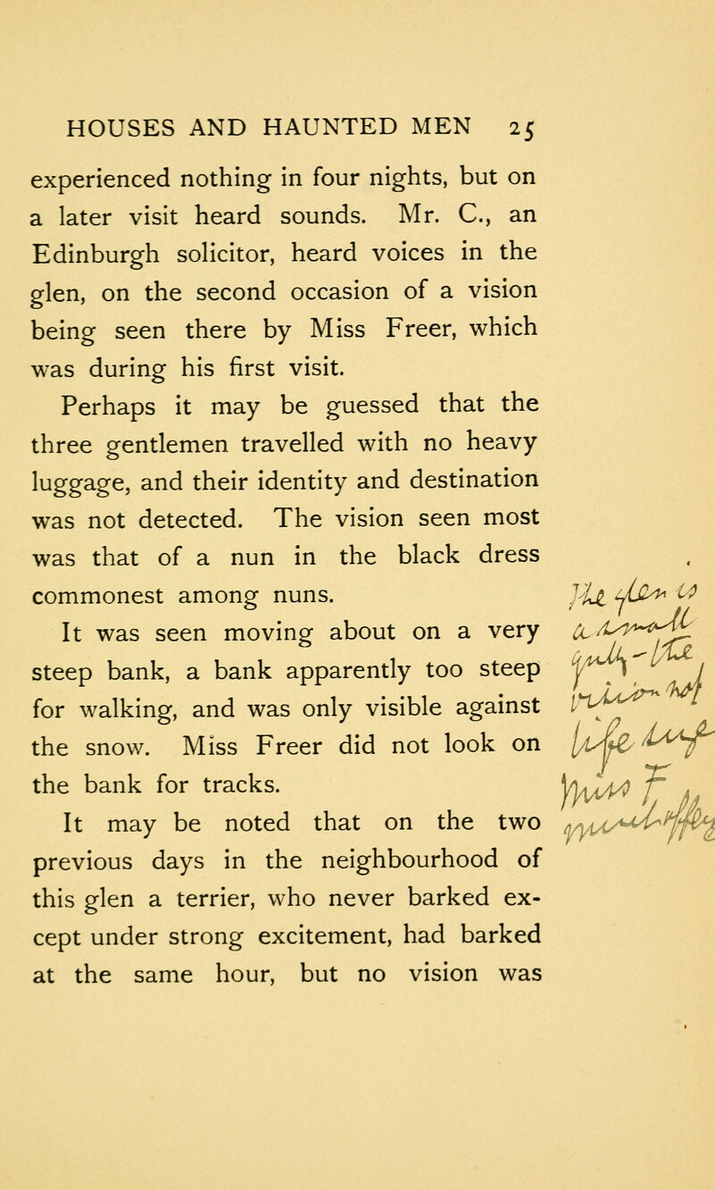 experienced nothing in four nights, but on a later visit heard sounds. Mr. C, an Edinburgh solicitor, heard voices in the glen, on the second occasion of a vision being seen there by Miss Freer, which was during his first visit. Perhaps it may be guessed that the three gentlemen travelled with no heavy luggage, and their identity and destination was not detected. The vision seen most was that of a nun in the black dress commonest among nuns. J^Z yu^^ ^ It was seen moving^ about on a very ^/t-^^*-^'^ steep bank, a bank apparently too steep ||;^ ^ / for walking, and was only visible against I'^lA^'^^ the snow. Miss Freer did not look on ylA^ ^^^^^ the bank for tracks. Vki^ f J ^ It may be noted that on the two ^yyy(yiu4^ previous days in the neighbourhood of this glen a terrier, who never barked ex- cept under strong excitement, had barked at the same hour, but no vision was