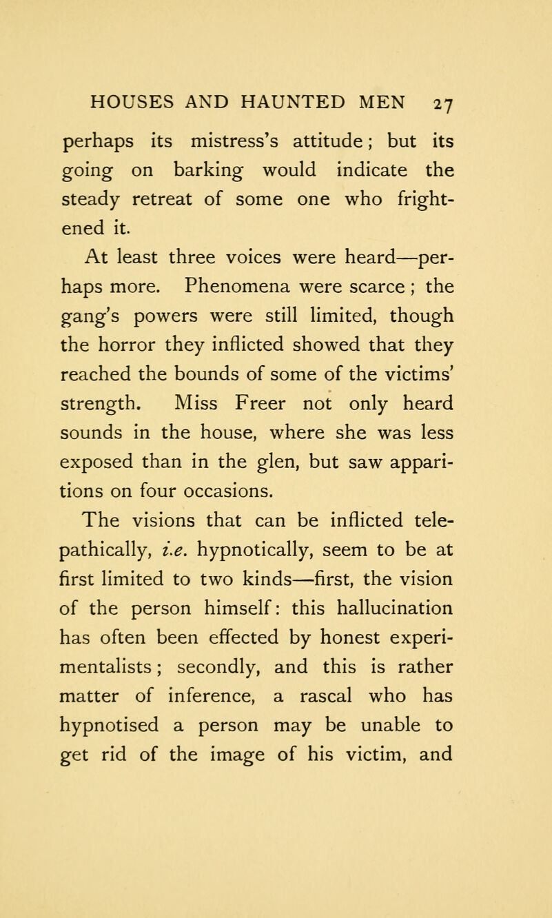 perhaps its mistress's attitude; but its going on barking would indicate the steady retreat of some one who fright- ened it. At least three voices were heard—per- haps more. Phenomena were scarce ; the gang's powers were still limited, though the horror they inflicted showed that they reached the bounds of some of the victims' strength. Miss Freer not only heard sounds in the house, where she was less exposed than in the glen, but saw appari- tions on four occasions. The visions that can be inflicted tele- pathically, i.e. hypnotically, seem to be at first limited to two kinds—first, the vision of the person himself: this hallucination has often been effected by honest experi- mentalists ; secondly, and this is rather matter of inference, a rascal who has hypnotised a person may be unable to get rid of the image of his victim, and