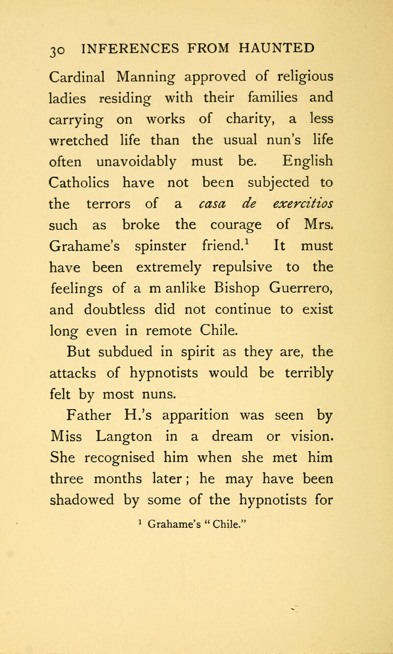 Cardinal Manning approved of religious ladles residing with their families and carrying on works of charity, a less wretched life than the usual nun's life often unavoidably must be. English Catholics have not been subjected to the terrors of a casa de exercitios such as broke the courage of Mrs. Grahame's spinster friend.^ It must have been extremely repulsive to the feelings of a m anlike Bishop Guerrero, and doubtless did not continue to exist long even in remote Chile. But subdued in spirit as they are, the attacks of hypnotists would be terribly felt by most nuns. Father H.'s apparition was seen by Miss Langton in a dream or vision. She recognised him when she met him three months later; he may have been shadowed by some of the hypnotists for 1 Grahame's  Chile.