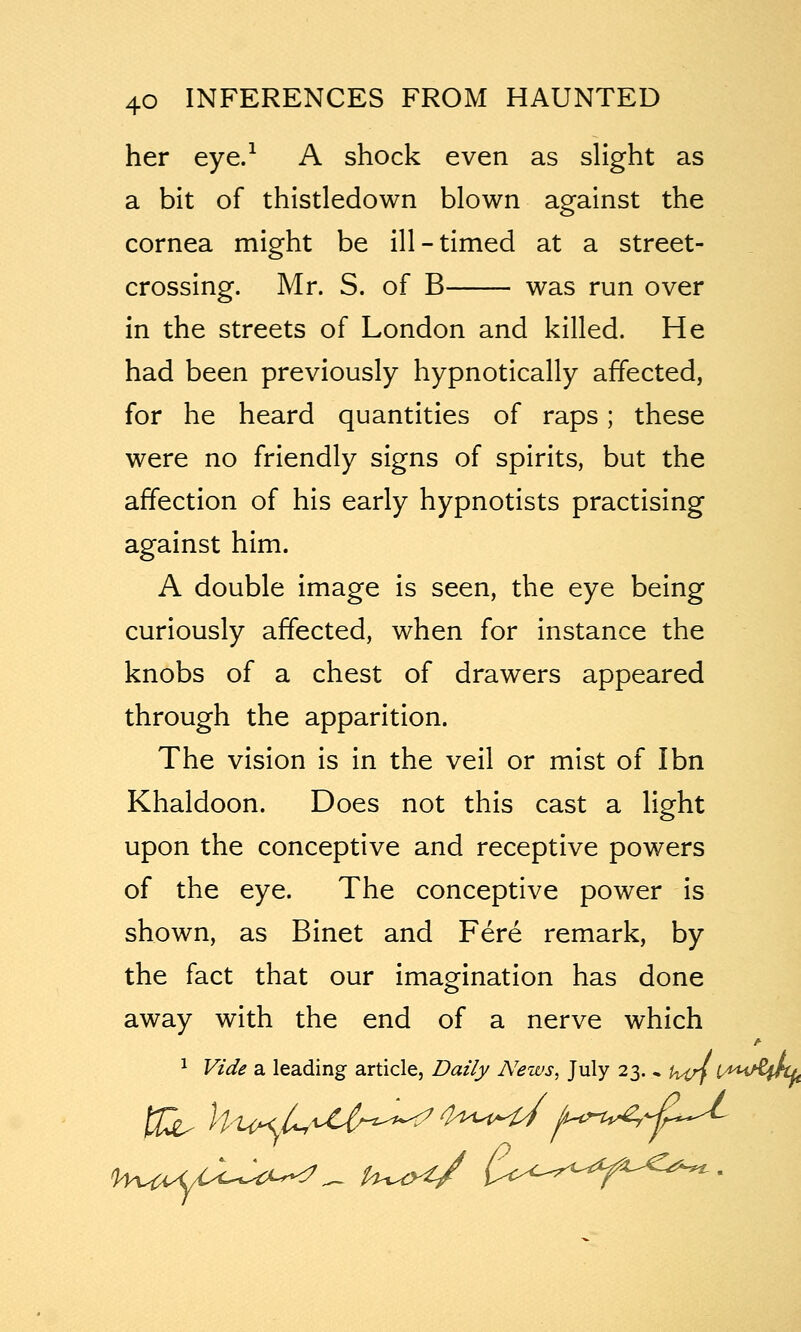 her eye.^ A shock even as slight as a bit of thistledown blown against the cornea might be ill-timed at a street- crossing. Mr. S. of B was run over in the streets of London and killed. He had been previously hypnotically affected, for he heard quantities of raps; these were no friendly signs of spirits, but the affection of his early hypnotists practising against him. A double image is seen, the eye being curiously affected, when for instance the knobs of a chest of drawers appeared through the apparition. The vision is in the veil or mist of Ibn Khaldoon. Does not this cast a light upon the conceptive and receptive powers of the eye. The conceptive power is shown, as Binet and Fere remark, by the fact that our imagination has done away with the end of a nerve which ^ Vide a leading article, Daily News, July 23. , U4rf lA^^^^inL