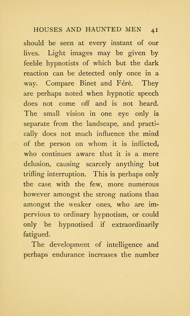 should be seen at every instant of our lives. Light images may be given by feeble hypnotists of which but the dark reaction can be detected only once in a way. Compare Binet and Fere. They are perhaps noted when hypnotic speech does not come off and is not heard. The small vision in one eye only is separate from the landscape, and practi- cally does not much influence the mind of the person on whom it is inflicted, who continues aware that it is a mere delusion, causing scarcely anything but trifling interruption. This is perhaps only the case with the few, more numerous however amongst the strong nations than amongst the weaker ones, who are im- pervious to ordinary hypnotism, or could only be hypnotised if extraordinarily fatigued. The development of intelligence and perhaps endurance increases the number