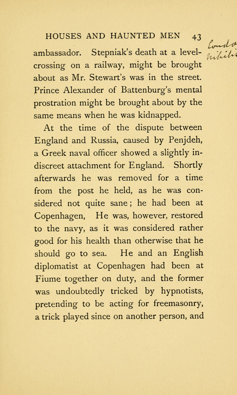 ambassador. Stepniak's death at a level- ^^JJ^< crossing on a railway, might be brought about as Mr. Stewart's was in the street. Prince Alexander of Battenburg's mental prostration might be brought about by the same means when he was kidnapped. At the time of the dispute between England and Russia, caused by Penjdeh, a Greek naval officer showed a slightly in- discreet attachment for England. Shortly afterwards he was removed for a time from the post he held, as he was con- sidered not quite sane; he had been at Copenhagen, He was, however, restored to the navy, as it was considered rather good for his health than otherwise that he should go to sea. He and an English diplomatist at Copenhagen had been at Fiume together on duty, and the former was undoubtedly tricked by hypnotists, pretending to be acting for freemasonry, a trick played since on another person, and