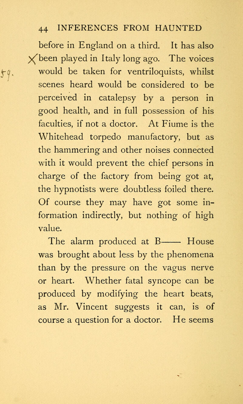 before in England on a third. It has also )^been played in Italy long ago. The voices would be taken for ventriloquists, whilst scenes heard would be considered to be perceived in catalepsy by a person in good health, and in full possession of his faculties, if not a doctor. At Fiume is the Whitehead torpedo manufactory, but as the hammering and other noises connected with it would prevent the chief persons in charge of the factory from being got at, the hypnotists were doubtless foiled there. Of course they may have got some in- formation indirectly, but nothing of high value. The alarm produced at B House was brought about less by the phenomena than by the pressure on the vagus nerve or heart. Whether fatal syncope can be produced by modifying the heart beats, as Mr. Vincent suggests it can, is of course a question for a doctor. He seems