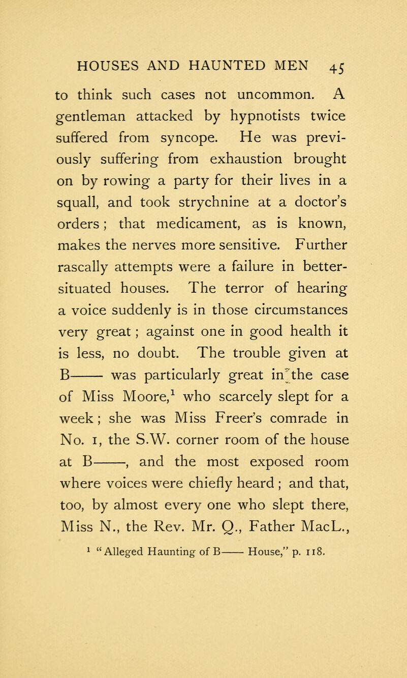 to think such cases not uncommon. A gentleman attacked by hypnotists twice suffered from syncope. He was previ- ously suffering from exhaustion brought on by rowing a party for their lives in a squall, and took strychnine at a doctor's orders; that medicament, as is known, makes the nerves more sensitive. Further rascally attempts were a failure in better- situated houses. The terror of hearing a voice suddenly is in those circumstances very great; against one in good health it is less, no doubt. The trouble given at B was particularly great in^the case of Miss Moore,^ who scarcely slept for a week; she was Miss Freer's comrade in No. I, the S.W. corner room of the house at B , and the most exposed room where voices were chiefly heard ; and that, too, by almost every one who slept there, Miss N., the Rev. Mr. Q, Father MacL., ^ Alleged Haunting of B House, p. 118.