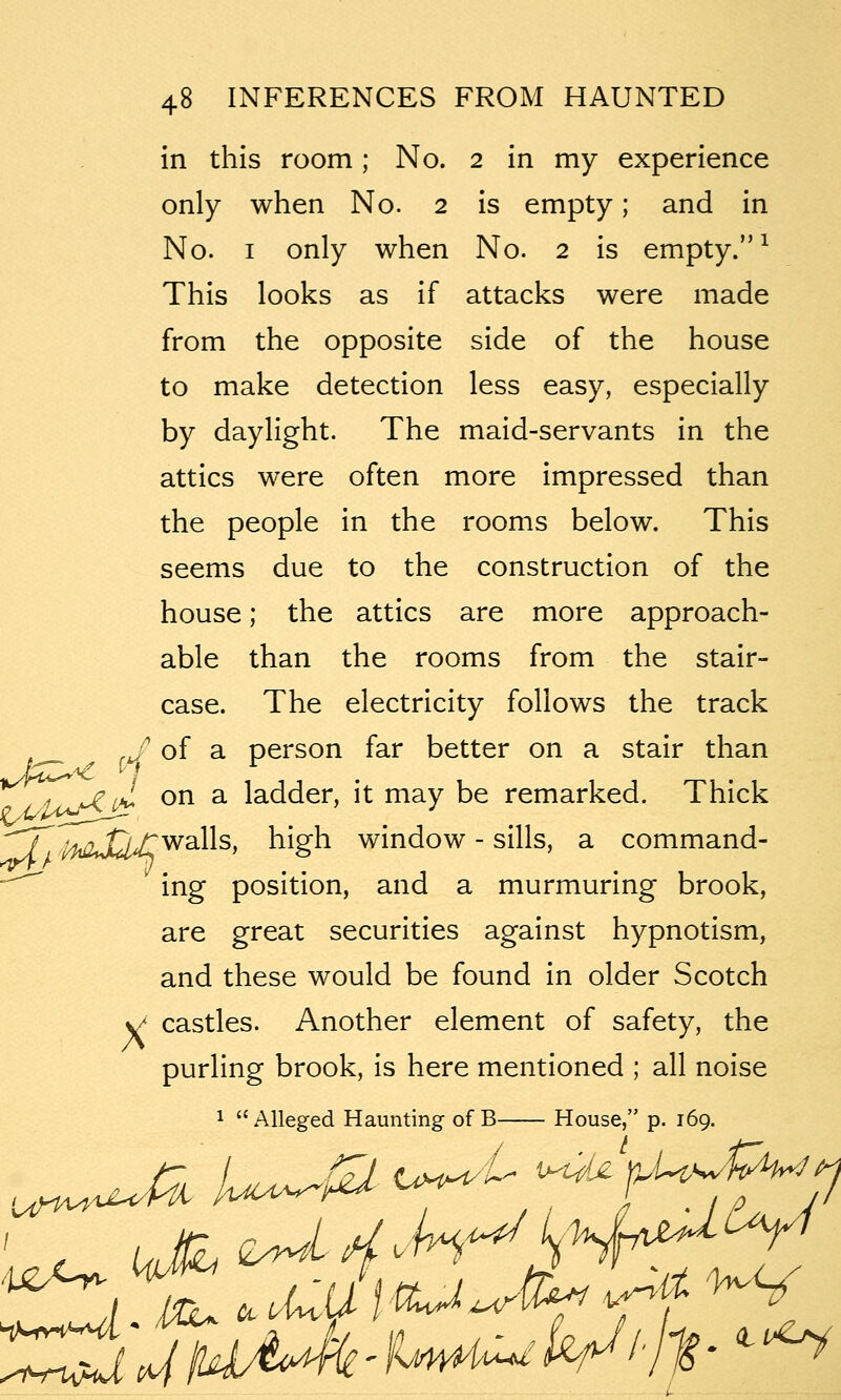 in this room; No. 2 in my experience only when No. 2 is empty; and in No. I only when No. 2 is empty. ^ This looks as if attacks were made from the opposite side of the house to make detection less easy, especially by daylight. The maid-servants in the attics were often more impressed than the people in the rooms below. This seems due to the construction of the house; the attics are more approach- able than the rooms from the stair- case. The electricity follows the track ,J of a person far better on a stair than ^ Loj^ 1^*^ ^^ ^ ladder, it may be remarked. Thick '^J^ liioSdA^^^^' high window - sills, a command- —' ing position, and a murmuring brook, are great securities against hypnotism, and these would be found in older Scotch >J castles. Another element of safety, the purling brook, is here mentioned ; all noise 1  Alleged Haunting of B House, p. 169. .^ tiH^'L ^j^ ij.Uw^Pw^