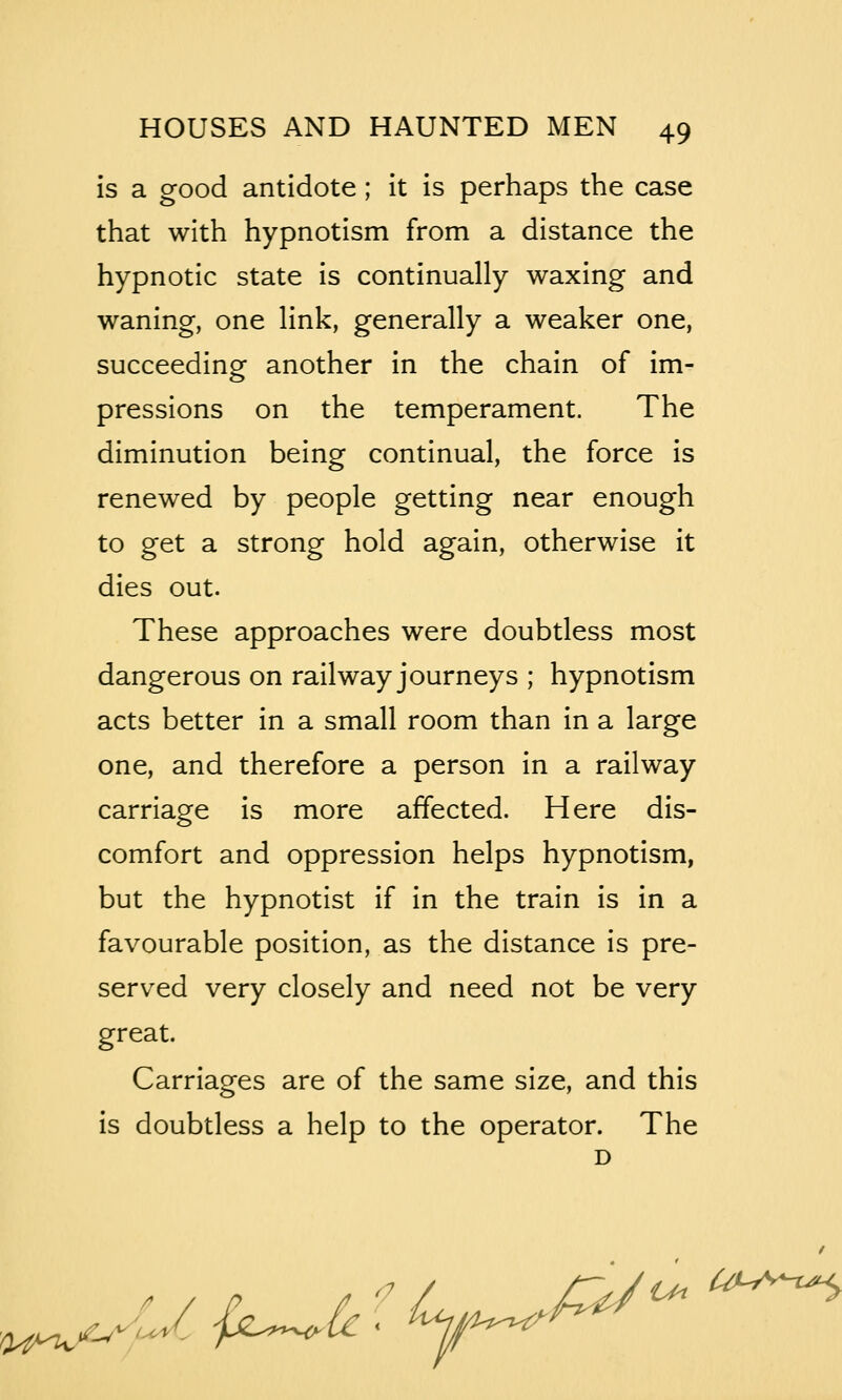 is a good antidote; it is perhaps the case that with hypnotism from a distance the hypnotic state is continually waxing and waning, one link, generally a weaker one, succeeding another in the chain of im- pressions on the temperament. The diminution being continual, the force is renewed by people getting near enough to get a strong hold again, otherwise it dies out. These approaches were doubtless most dangerous on railway journeys ; hypnotism acts better in a small room than in a large one, and therefore a person in a railway carriage is more affected. Here dis- comfort and oppression helps hypnotism, but the hypnotist if in the train is in a favourable position, as the distance is pre- served very closely and need not be very great. Carriages are of the same size, and this is doubtless a help to the operator. The D