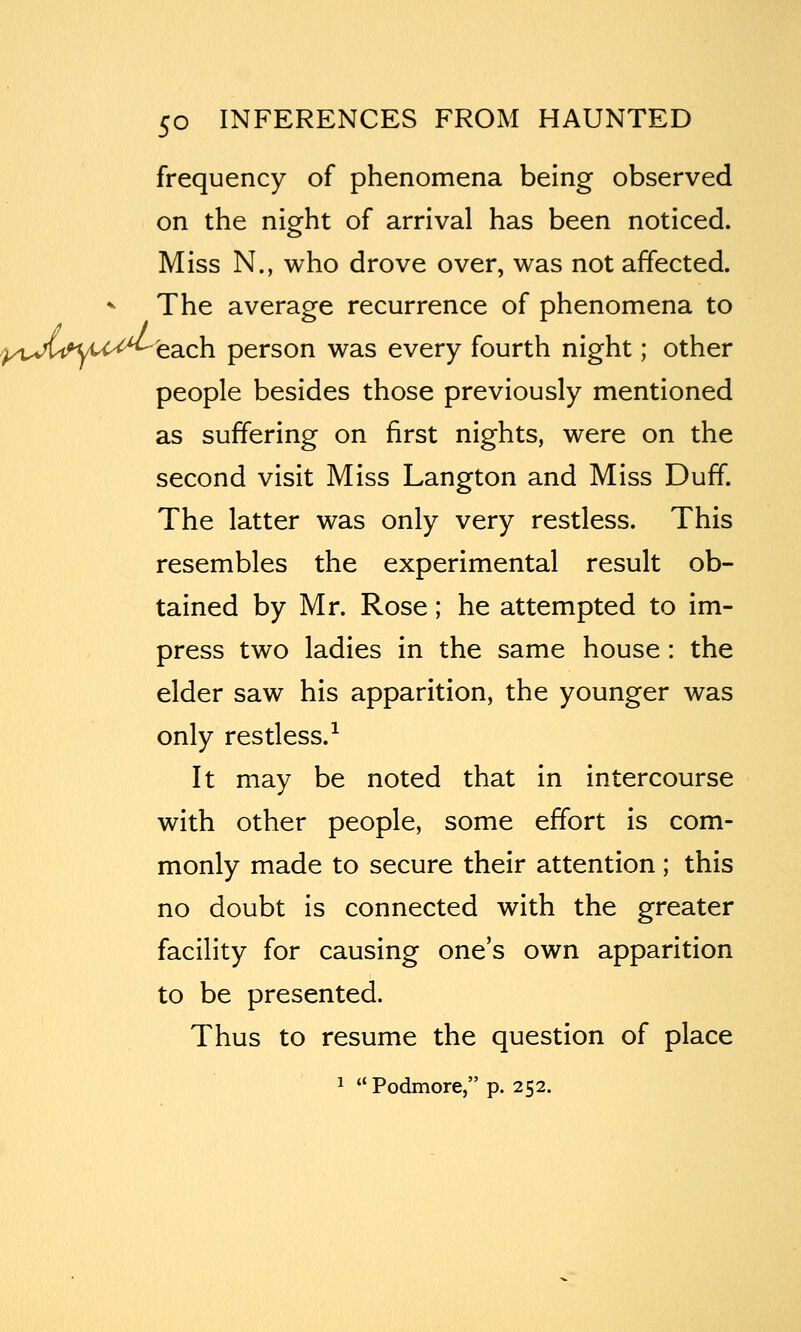 frequency of phenomena being observed on the night of arrival has been noticed. Miss N., who drove over, was not affected. -^ The average recurrence of phenomena to ^/oVun^u-'^'each person was every fourth night; other people besides those previously mentioned as suffering on first nights, were on the second visit Miss Langton and Miss Duff. The latter was only very restless. This resembles the experimental result ob- tained by Mr. Rose; he attempted to im- press two ladies in the same house: the elder saw his apparition, the younger was only restless.-^ It may be noted that in intercourse with other people, some effort is com- monly made to secure their attention ; this no doubt is connected with the greater facility for causing one's own apparition to be presented. Thus to resume the question of place 1 Podmore, p. 252.