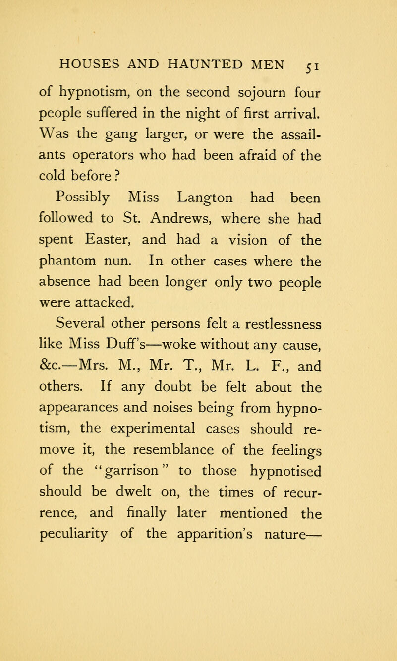 of hypnotism, on the second sojourn four people suffered in the night of first arrival. Was the gang larger, or were the assail- ants operators who had been afraid of the cold before ? Possibly Miss Langton had been followed to St. Andrews, where she had spent Easter, and had a vision of the phantom nun. In other cases where the absence had been longer only two people were attacked. Several other persons felt a restlessness like Miss Duff's—woke without any cause, &c.—Mrs. M., Mr. T., Mr. L. F., and others. If any doubt be felt about the appearances and noises being from hypno- tism, the experimental cases should re- move it, the resemblance of the feelings of the ''garrison to those hypnotised should be dwelt on, the times of recur- rence, and finally later mentioned the peculiarity of the apparition's nature—