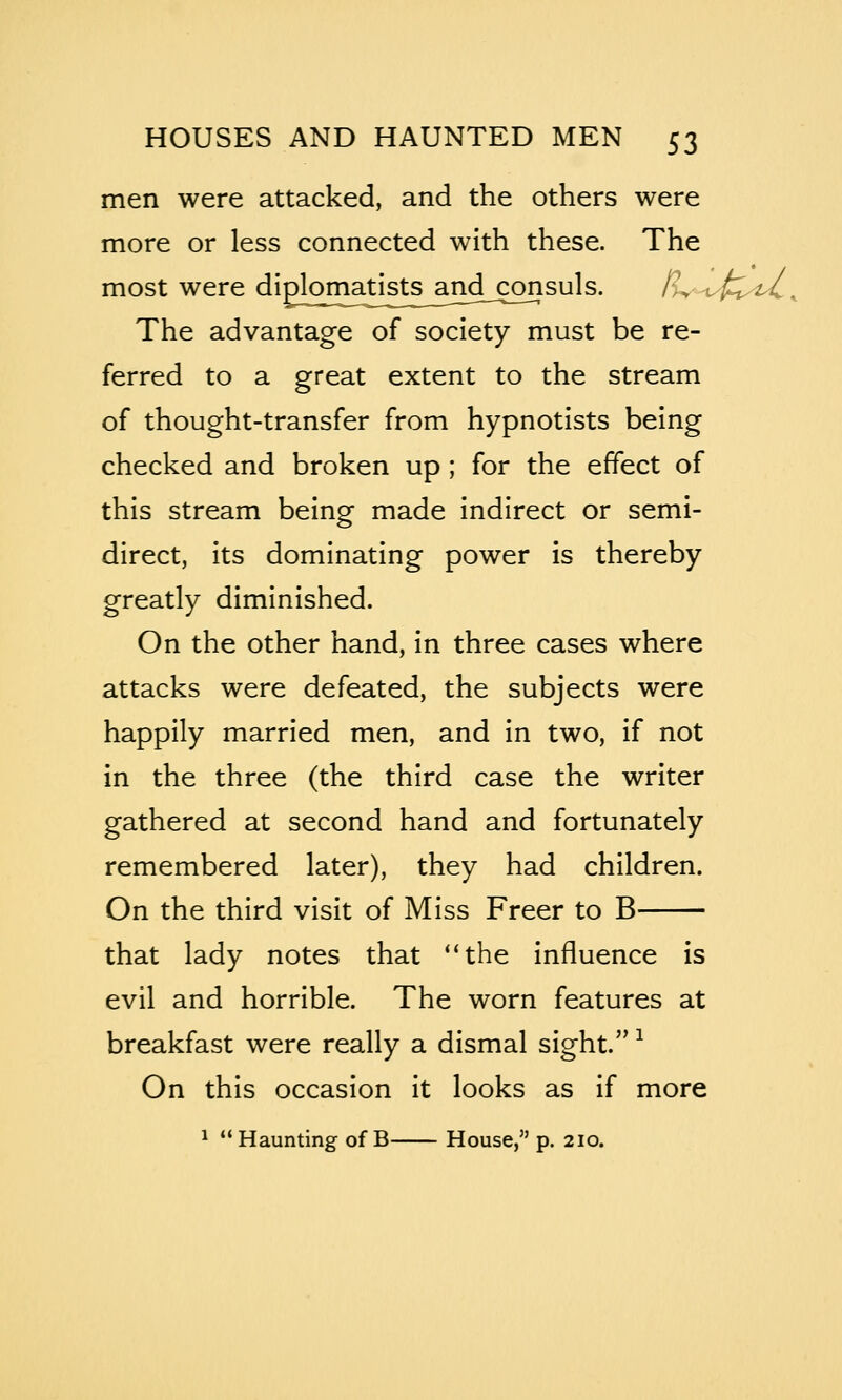 men were attacked, and the others were more or less connected with these. The most were diplomatists^andLconsuls. /^v'-tx^t^. The advantage of society must be re- ferred to a great extent to the stream of thought-transfer from hypnotists being checked and broken up ; for the effect of this stream being made indirect or semi- direct, its dominating power is thereby greatly diminished. On the other hand, in three cases where attacks were defeated, the subjects were happily married men, and in two, if not in the three (the third case the writer gathered at second hand and fortunately remembered later), they had children. On the third visit of Miss Freer to B that lady notes that **the influence is evil and horrible. The worn features at breakfast were really a dismal sight. ^ On this occasion it looks as if more 1 Haunting of B House, p. 210.