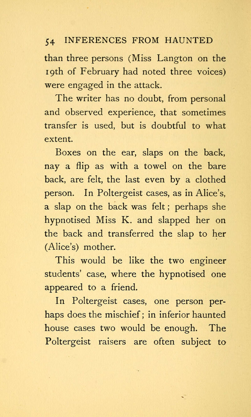 than three persons (Miss Langton on the 19th of February had noted three voices) were engaged in the attack. The writer has no doubt, from personal and observed experience, that sometimes transfer is used, but is doubtful to what extent. Boxes on the ear, slaps on the back, nay a flip as with a towel on the bare back, are felt, the last even by a clothed person. In Poltergeist cases, as in Alice's, a slap on the back was felt; perhaps she hypnotised Miss K. and slapped her on the back and transferred the slap to her (Alice's) mother. This would be like the two engineer students' case, where the hypnotised one appeared to a friend. In Poltergeist cases, one person per- haps does the mischief; in inferior haunted house cases two would be enough. The Poltergeist raisers are often subject to