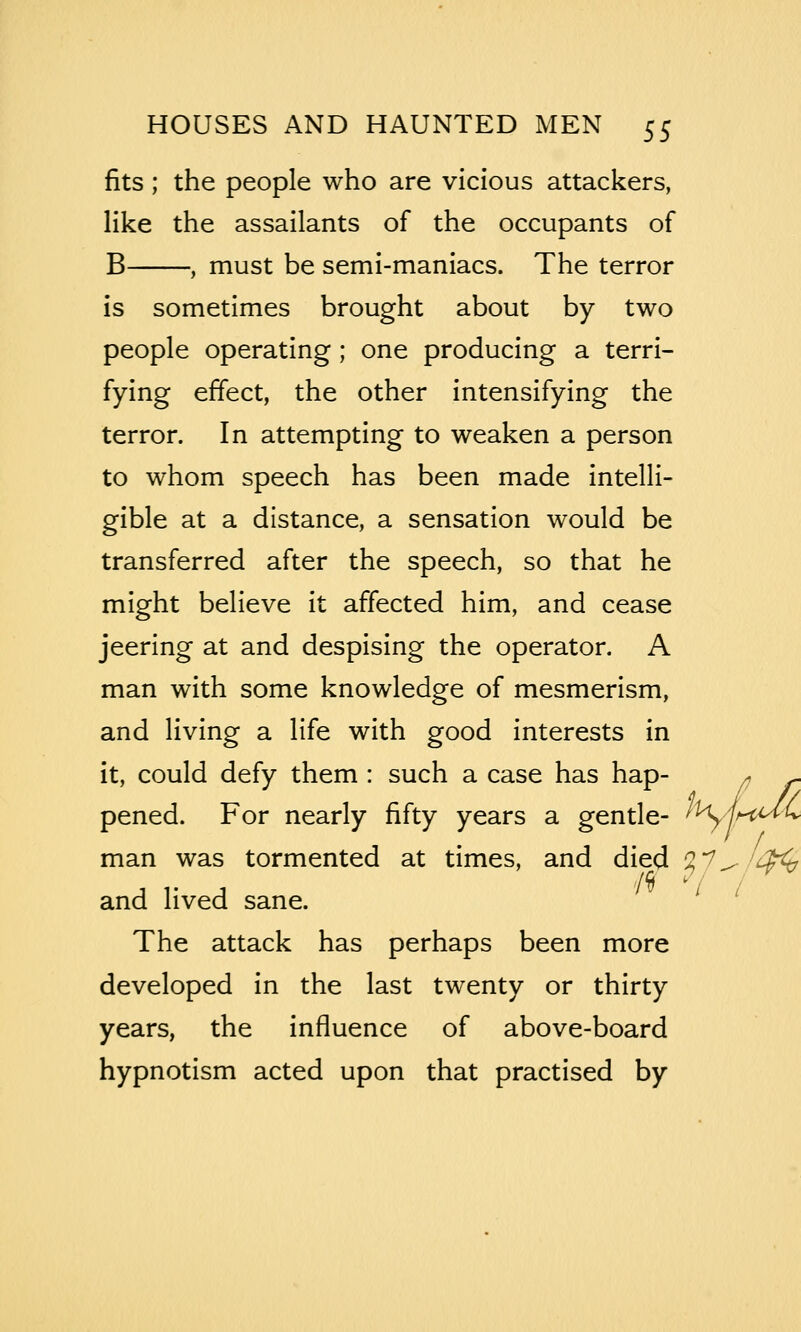 fits ; the people who are vicious attackers, like the assailants of the occupants of B , must be semi-maniacs. The terror is sometimes brought about by two people operating ; one producing a terri- fying effect, the other intensifying the terror. In attempting to weaken a person to whom speech has been made intelli- gible at a distance, a sensation would be transferred after the speech, so that he might believe it affected him, and cease jeering at and despising the operator. A man with some knowledge of mesmerism, and living a life with good interests in it, could defy them : such a case has hap- ^ ^ pened. For nearly fifty years a gentle- ^^AhM^ man was tormented at times, and died 7,'^^'i^ and lived sane. The attack has perhaps been more developed in the last twenty or thirty years, the influence of above-board hypnotism acted upon that practised by