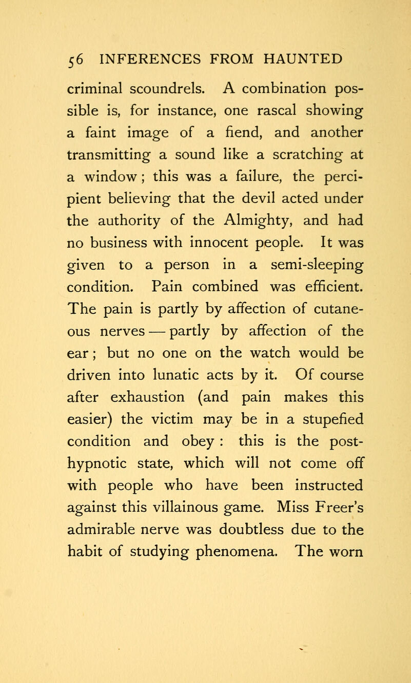 criminal scoundrels. A combination pos- sible is, for instance, one rascal showing a faint image of a fiend, and another transmitting a sound like a scratching at a window ; this was a failure, the perci- pient believing that the devil acted under the authority of the Almighty, and had no business with innocent people. It was given to a person in a semi-sleeping condition. Pain combined was efficient. The pain is partly by affection of cutane- ous nerves — partly by affection of the ear; but no one on the watch would be driven into lunatic acts by it. Of course after exhaustion (and pain makes this easier) the victim may be in a stupefied condition and obey : this is the post- hypnotic state, which will not come off with people who have been instructed against this villainous game. Miss Freer's admirable nerve was doubtless due to the habit of studying phenomena. The worn