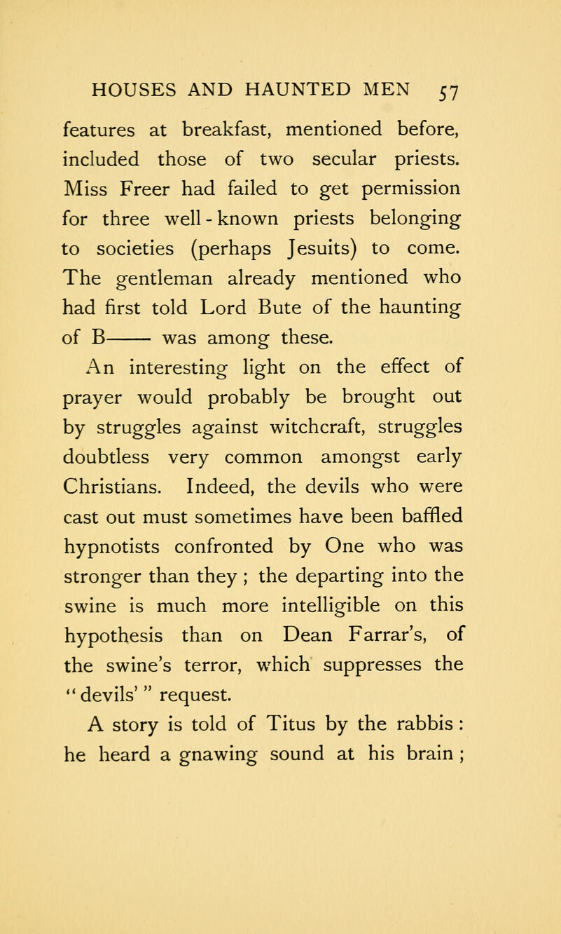 features at breakfast, mentioned before, included those of two secular priests. Miss Freer had failed to get permission for three well - known priests belonging to societies (perhaps Jesuits) to come. The gentleman already mentioned who had first told Lord Bute of the haunting of B was among these. An interesting light on the effect of prayer would probably be brought out by struggles against witchcraft, struggles doubtless very common amongst early Christians. Indeed, the devils who were cast out must sometimes have been baffled hypnotists confronted by One who was stronger than they ; the departing into the swine is much more intelligible on this hypothesis than on Dean Farrar's, of the swine's terror, which suppresses the devils' request. A story is told of Titus by the rabbis : he heard a gnawing sound at his brain ;