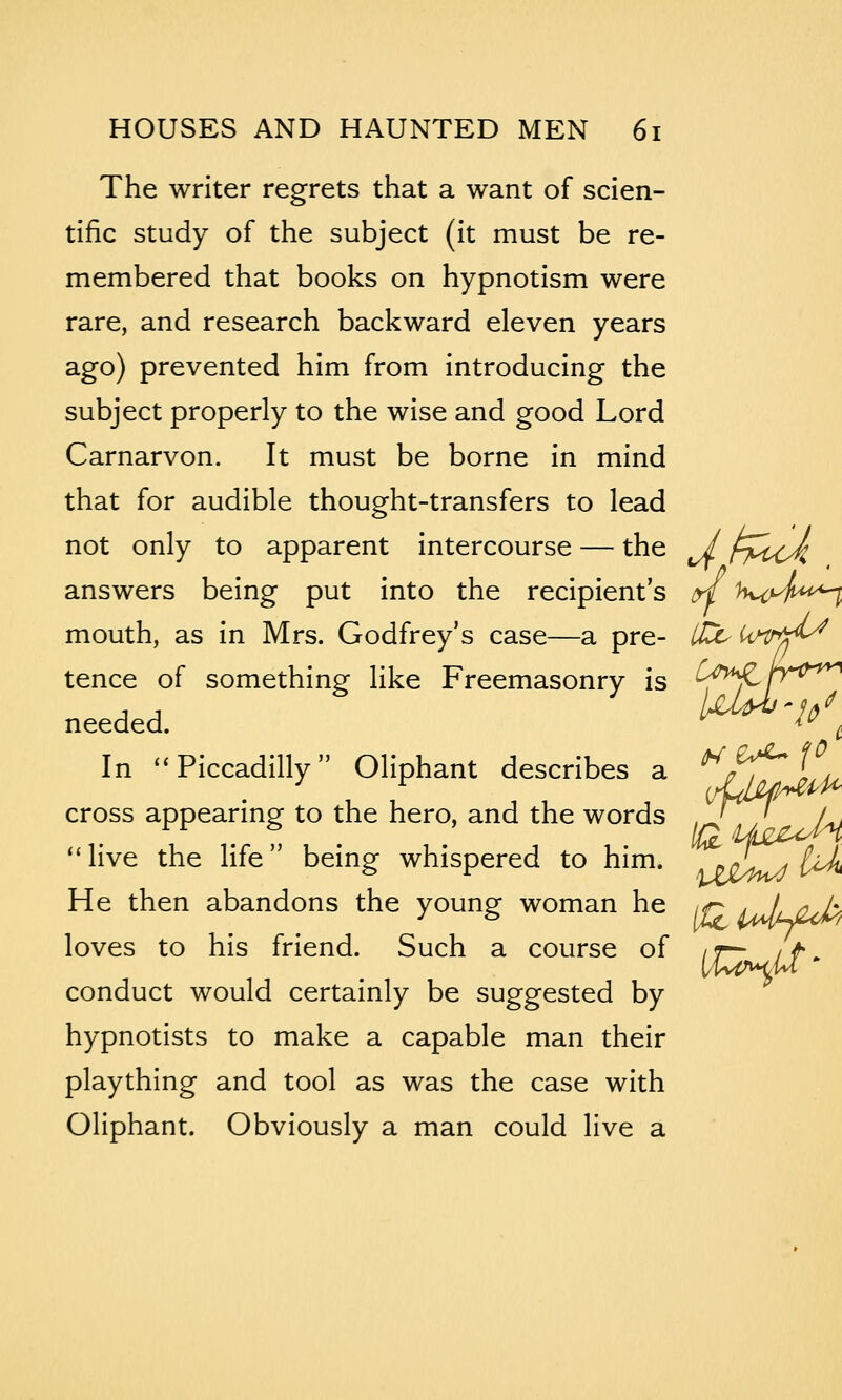 The writer regrets that a want of scien- tific study of the subject (it must be re- membered that books on hypnotism were rare, and research backward eleven years ago) prevented him from introducing the subject properly to the wise and good Lord Carnarvon. It must be borne in mind that for audible thought-transfers to lead not only to apparent intercourse — the / rM^<Jl answers being put into the recipient's ^ K^yfi^^^ mouth, as in Mrs. Godfrey's case—a pre- itc^ U^tr^fr^ tence of something like Freemasonry is C^^>^ JT'^^'^^ needed. /At-i^^^^ /^ ^ In ''Piccadilly Oliphant describes a j/^lu cross appearing to the hero, and the words iS^^ Aj live the life being whispered to him. oi^U^ He then abandons the young woman he iq lJljuJi> loves to his friend. Such a course of it^ / f conduct would certainly be suggested by hypnotists to make a capable man their plaything and tool as was the case with Oliphant. Obviously a man could live a