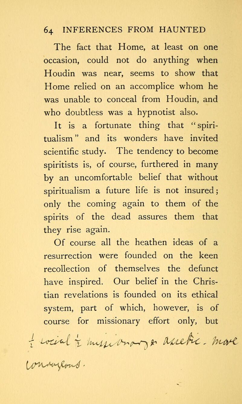 The fact that Home, at least on one occasion, could not do anything when Houdin was near, seems to show that Home relied on an accomplice whom he was unable to conceal from Houdin, and who doubtless was a hypnotist also. It is a fortunate thing that ''spiri- tualism and its wonders have invited scientific study. The tendency to become spiritists is, of course, furthered in many by an uncomfortable belief that without spiritualism a future life is not insured; only the coming again to them of the spirits of the dead assures them that they rise again. Of course all the heathen ideas of a resurrection were founded on the keen recollection of themselves the defunct have inspired. Our belief in the Chris- tian revelations is founded on its ethical system, part of which, however, is of course for missionary effort only, but
