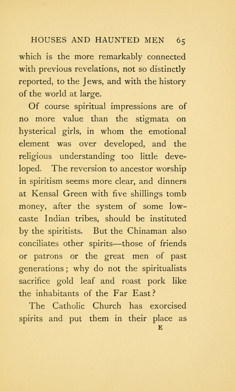 which is the more remarkably connected with previous revelations, not so distinctly reported, to the Jews, and with the history of the world at large. Of course spiritual impressions are of no more value than the stigmata on hysterical girls, in whom the emotional element was over developed, and the religious understanding too little deve- loped. The reversion to ancestor worship in spiritism seems more clear, and dinners at Kensal Green with five shillings tomb money, after the system of some low- caste Indian tribes, should be instituted by the spiritists. But the Chinaman also conciliates other spirits—those of friends or patrons or the great men of past generations; why do not the spiritualists sacrifice gold leaf and roast pork like the Inhabitants of the Far East ? The Catholic Church has exorcised spirits and put them in their place as E