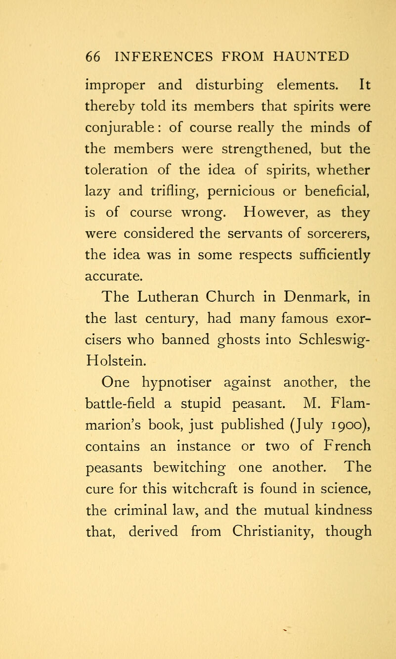 improper and disturbing elements. It thereby told its members that spirits were conjurable: of course really the minds of the members were strengthened, but the toleration of the idea of spirits, whether lazy and trifling, pernicious or beneficial, is of course wrong. However, as they were considered the servants of sorcerers, the idea was in some respects sufificiently accurate. The Lutheran Church in Denmark, in the last century, had many famous exor- cisers who banned ghosts into Schleswig- Holstein. One hypnotiser against another, the battle-field a stupid peasant. M. Flam- marion's book, just published (July 1900), contains an instance or two of French peasants bewitching one another. The cure for this witchcraft is found in science, the criminal law, and the mutual kindness that, derived from Christianity, though