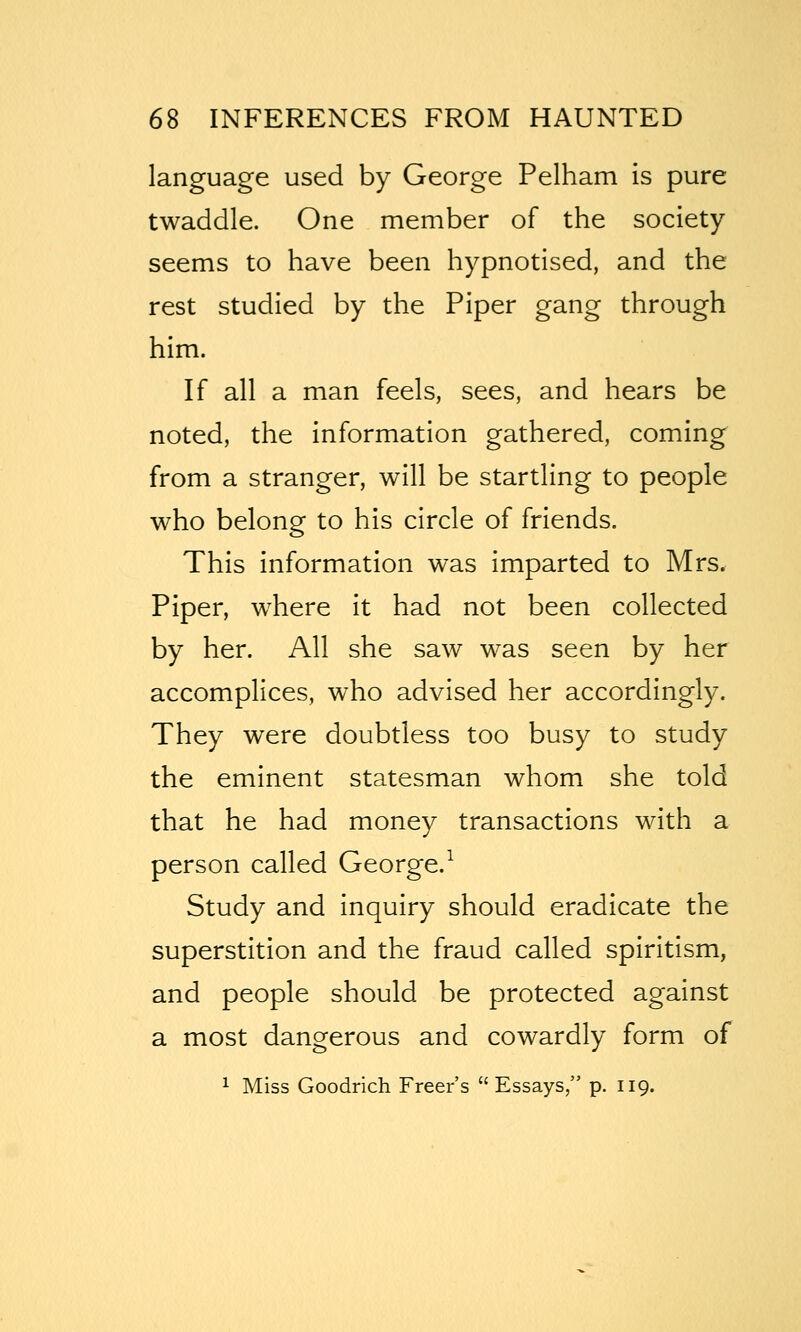 language used by George Pelham is pure twaddle. One member of the society seems to have been hypnotised, and the rest studied by the Piper gang through him. If all a man feels, sees, and hears be noted, the information gathered, coming from a stranger, will be startling to people who belong to his circle of friends. This information was imparted to Mrs. Piper, where it had not been collected by her. All she saw was seen by her accomplices, who advised her accordingly. They were doubtless too busy to study the eminent statesman whom she told that he had money transactions with a person called George.^ Study and inquiry should eradicate the superstition and the fraud called spiritism, and people should be protected against a most dangerous and cowardly form of 1 Miss Goodrich Freer's  Essays, p. 119.