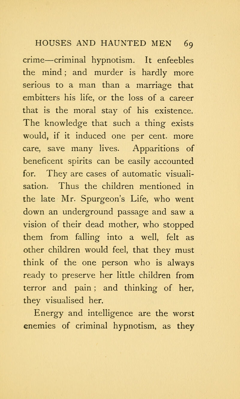 crime—criminal hypnotism. It enfeebles the mind; and murder is hardly more serious to a man than a marriagfe that embitters his life, or the loss of a career that is the moral stay of his existence. The knowledge that such a thing exists would, if it induced one per cent, more care, save many lives. Apparitions of beneficent spirits can be easily accounted for. They are cases of automatic visuali- sation. Thus the children mentioned in the late Mr. Spurgeon's Life, who went down an underground passage and saw a vision of their dead mother, who stopped them from falling into a well, felt as other children would feel, that they must think of the one person who is always ready to preserve her little children from terror and pain ; and thinking of her, they visualised her. Energy and intelligence are the worst enemies of criminal hypnotism, as they