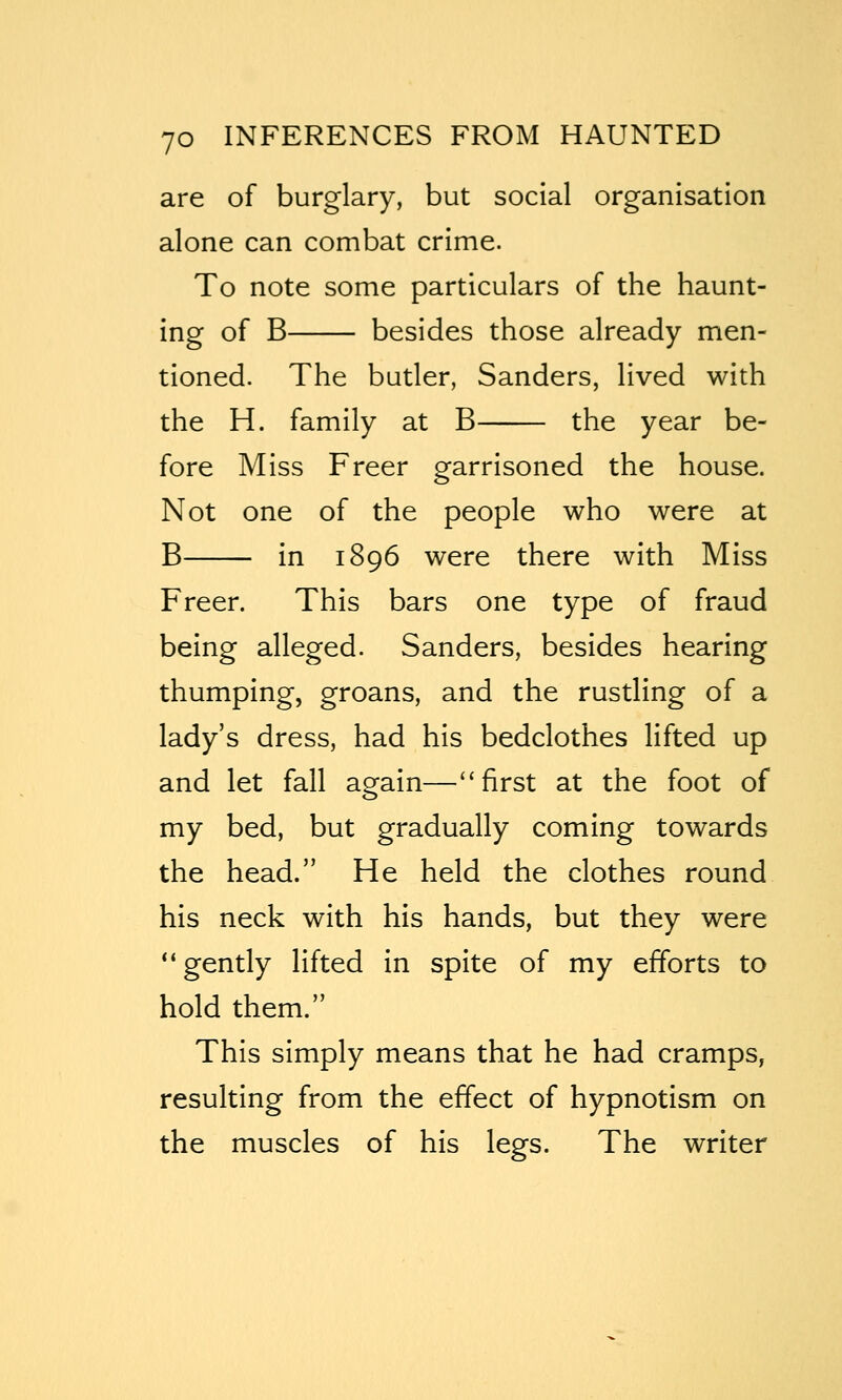 are of burglary, but social organisation alone can combat crime. To note some particulars of the haunt- ing of B besides those already men- tioned. The butler, Sanders, lived with the H. family at B the year be- fore Miss Freer garrisoned the house. Not one of the people who were at B in 1896 were there with Miss Freer. This bars one type of fraud being alleged. Sanders, besides hearing thumping, groans, and the rustling of a lady's dress, had his bedclothes lifted up and let fall again—''first at the foot of my bed, but gradually coming towards the head. He held the clothes round his neck with his hands, but they were ** gently lifted in spite of my efforts to hold them. This simply means that he had cramps, resulting from the effect of hypnotism on the muscles of his legs. The writer