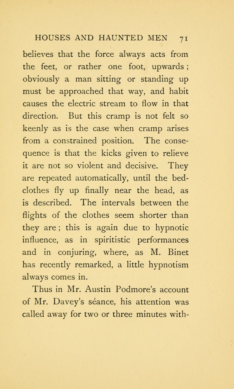 believes that the force always acts from the feet, or rather one foot, upwards ; obviously a man sitting or standing up must be approached that way, and habit causes the electric stream to flow in that direction. But this cramp is not felt so keenly as is the case when cramp arises from a constrained position. The conse- quence is that the kicks given to relieve it are not so violent and decisive. They are repeated automatically, until the bed- clothes fly up finally near the head, as is described. The intervals between the flights of the clothes seem shorter than they are ; this is again due to hypnotic influence, as in spiritistic performances and in conjuring, where, as M. Binet has recently remarked, a little hypnotism always comes in. Thus in Mr. Austin Podmore's account of Mr. Davey's seance, his attention was called away for two or three minutes with-