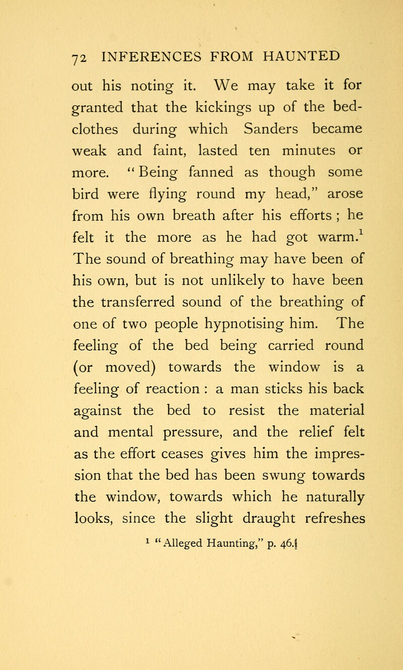 out his noting it. We may take it for granted that the kickings up of the bed- clothes during which Sanders became weak and faint, lasted ten minutes or more. '' Being fanned as though some bird were flying round my head, arose from his own breath after his efforts ; he felt it the more as he had got warm.^ The sound of breathing may have been of his own, but is not unlikely to have been the transferred sound of the breathing of one of two people hypnotising him. The feeling of the bed being carried round (or moved) towards the window is a feeling of reaction : a man sticks his back against the bed to resist the material and mental pressure, and the relief felt as the effort ceases gives him the impres- sion that the bed has been swung towards the window, towards which he naturally looks, since the slight draught refreshes 1  Alleged Haunting, p. 46.f