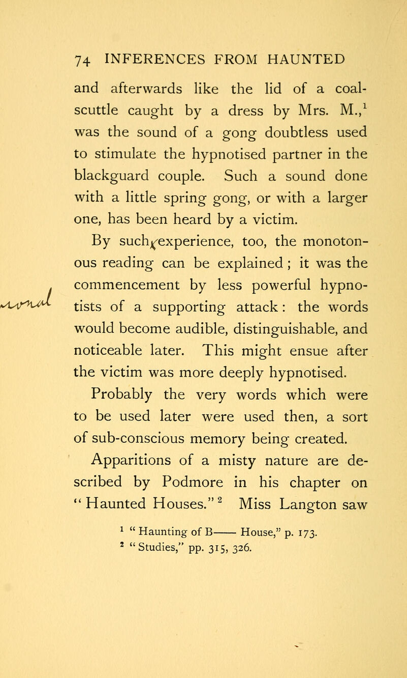 *^i^irit^ and afterwards like the lid of a coal- scuttle caught by a dress by Mrs. M./ was the sound of a gong doubtless used to stimulate the hypnotised partner in the blackguard couple. Such a sound done with a little spring gong, or with a larger one, has been heard by a victim. By suchj^experience, too, the monoton- ous reading can be explained ; it was the commencement by less powerful hypno- tists of a supporting attack: the words would become audible, distinguishable, and noticeable later. This might ensue after the victim was more deeply hypnotised. Probably the very words which were to be used later were used then, a sort of sub-conscious memory being created. Apparitions of a misty nature are de- scribed by Podmore in his chapter on ''Haunted Houses.^ Miss Langton saw ^  Haunting of B House, p. 173. ^ Studies, pp. 315, 326.