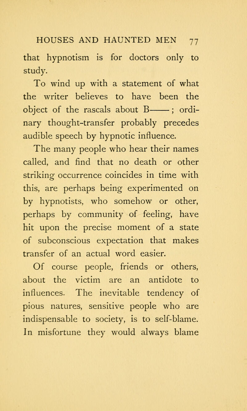 that hypnotism is for doctors only to study. To wind up with a statement of what the writer believes to have been the object of the rascals about B ; ordi- nary thought-transfer probably precedes audible speech by hypnotic influence. The many people who hear their names called, and find that no death or other striking occurrence coincides in time with this, are perhaps being experimented on by hypnotists, who somehow or other, perhaps by community of feeling, have hit upon the precise moment of a state of subconscious expectation that makes transfer of an actual word easier. Of course people, friends or others, about the victim are an antidote to influences. The inevitable tendency of pious natures, sensitive people who are indispensable to society, is to self-blame. In misfortune they would always blame