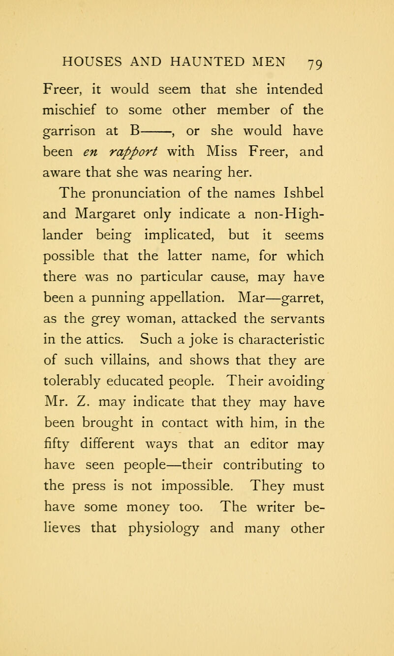 Freer, it would seem that she intended mischief to some other member of the garrison at B , or she would have been en rapport with Miss Freer, and aware that she was nearing her. The pronunciation of the names Ishbel and Margaret only indicate a non-High- lander being implicated, but it seems possible that the latter name, for which there was no particular cause, may have been a punning appellation. Mar—garret, as the grey woman, attacked the servants in the attics. Such a joke is characteristic of such villains, and shows that they are tolerably educated people. Their avoiding Mr. Z, may indicate that they may have been brought in contact with him, in the fifty different ways that an editor may have seen people—their contributing to the press is not impossible. They must have some money too. The writer be- lieves that physiology and many other