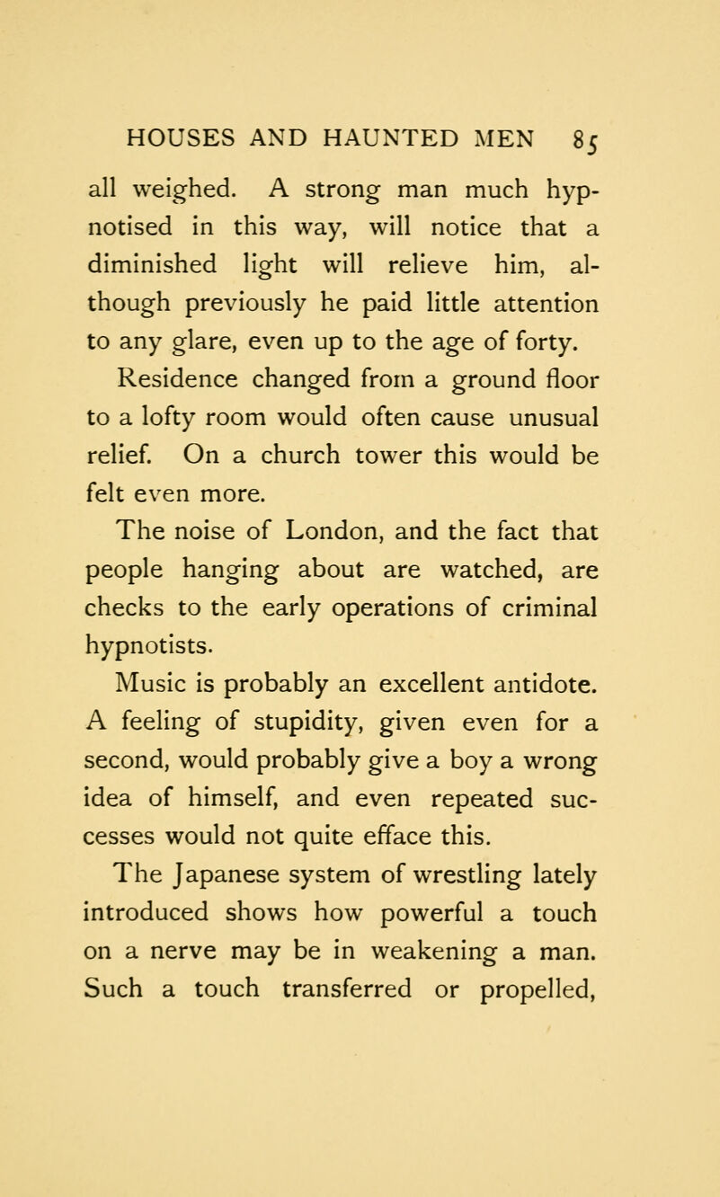 all weighed. A strong man much hyp- notised in this way, will notice that a diminished light will relieve him, al- though previously he paid little attention to any glare, even up to the age of forty. Residence changed from a ground floor to a lofty room would often cause unusual relief. On a church tower this would be felt even more. The noise of London, and the fact that people hanging about are watched, are checks to the early operations of criminal hypnotists. Music is probably an excellent antidote. A feeling of stupidity, given even for a second, would probably give a boy a wrong idea of himself, and even repeated suc- cesses would not quite efface this. The Japanese system of wrestling lately introduced shows how powerful a touch on a nerve may be in weakening a man. Such a touch transferred or propelled,