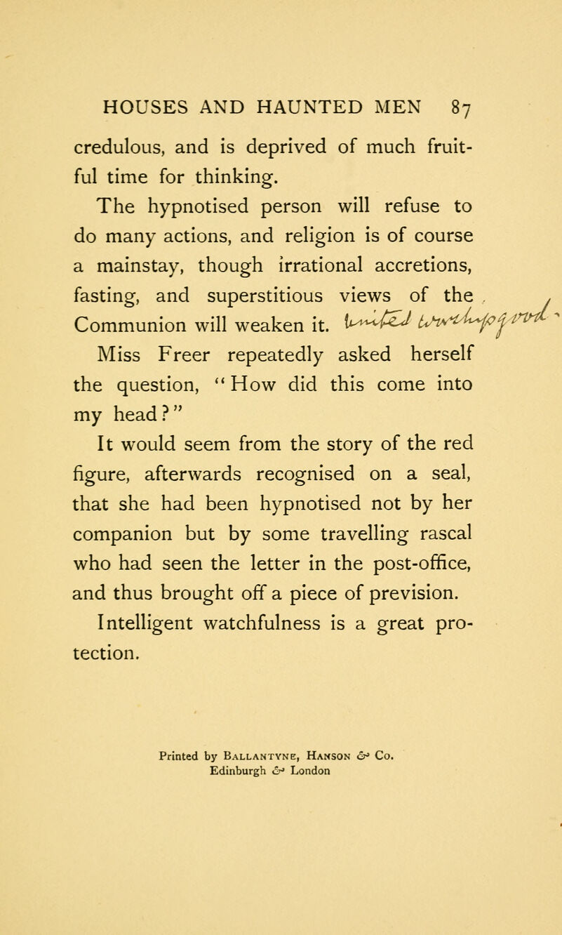 credulous, and is deprived of much fruit- ful time for thinking. The hypnotised person will refuse to do many actions, and religion is of course a mainstay, though irrational accretions, fasting, and superstitious views of the , . Communion will weaken it. t^WS/ Uh^t^^f^  Miss Freer repeatedly asked herself the question, ** How did this come into my head ? '^ It would seem from the story of the red figure, afterwards recognised on a seal, that she had been hypnotised not by her companion but by some travelling rascal who had seen the letter in the post-office, and thus brought off a piece of prevision. Intelligent watchfulness is a great pro- tection. Printed by Ballantyne, Hanson 6^ Co. Edinburgh er* London