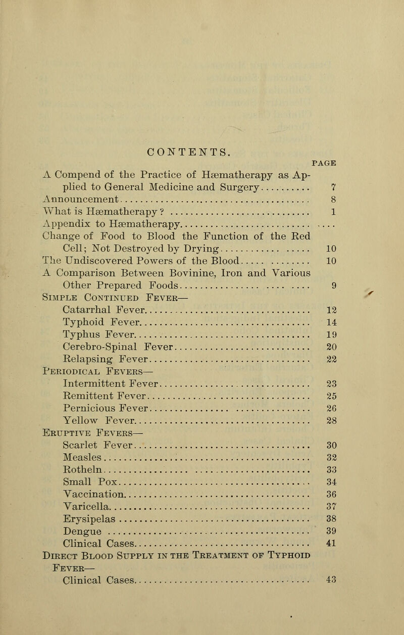 CONTENTS. PAGE A Compend of the Practice of Haematherapy as Ap- plied to General Medicine and Surgery 7 Announcement 8 What is Hsematherapy ? 1 Appendix to Hsematherapy Change of Food to Blood the Function of the Red Cell; Not Destroyed by Drying. 10 The Undiscovered Powers of the Blood 10 A Comparison Between Bovinine, Iron and Various Other Prepared Foods 9 Simple Continued Fever— Catarrhal Fever 12 Typhoid Fever 14 Typhus Fever 19 Cerebro-Spinal Fever 20 Relapsing Fever 22 Periodical Fevers— Intermittent Fever 23 Remittent Fever 25 Pernicious Fever 26 Yellow Fever 28 Eruptive Fevers— Scarlet Fever 30 Measles 32 Rotheln 33 Small Pox 34 Vaccination 36 Varicella 37 Erysipelas 38 Dengue 39 Clinical Cases 41 Direct Blood Supply in the Treatment of Typhoid Fever— Clinical Cases 43