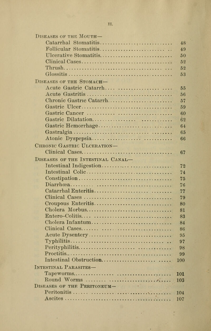 Diseases of the Mouth— Catarrhal Stomatitis 48 Follicular Stomatitis 49 Ulcerative Stomatitis 50 Clinical Cases 52 Thrush 52 Glossitis 53 Diseases of the Stomach— Acute Gastric Catarrh 55 Acute Gastritis 56 Chronic Gastric Catarrh 57 Gastric Ulcer 59 Gastric Cancer 60 Gastric Dilatation 62 Gastric Hemorrhage 64 Gastralgia ,.... 65 Atonic Dyspepsia 66 Chronic Gastric Ulceration— Clinical Cases 67 Diseases of the Intestinal Canal— Intestinal Indigestion 72 Intestinal Colic 74 Constipation 75 Diarrhoea 76 Catarrhal Enteritis 77 Clinical Cases 79 Croupous Enteritis 80 Cholera Morbus 81 Entero-Colitis 83 Cholera Infantum 84 Clinical Cases 86 Acute Dysentery 95 Typhilitis 97 Perityphlitis 98 Proctitis 99 Intestinal Obstruction 100 Intestinal Parasites— Tapeworms 101 Round Worms .-; 103 Diseases of the Peritoneum— Peritonitis -. .... 104 Ascites ....'. ]07