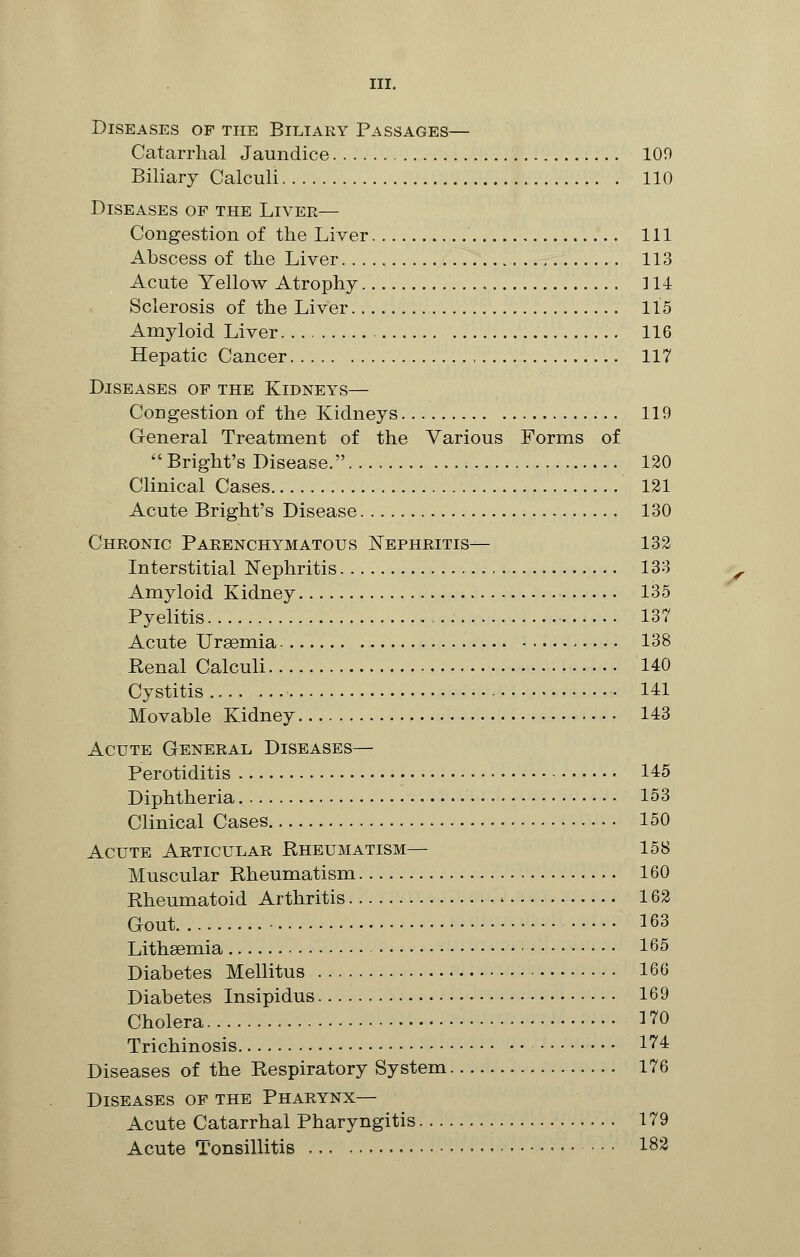 Diseases of the Biliary Passages— Catarrhal Jaundice 109 Biliary Calculi 110 Diseases of the Liver— Congestion of the Liver Ill Abscess of the Liver 113 Acute Yellow Atrophy 114 Sclerosis of the Liver 115 Amyloid Liver 116 Hepatic Cancer , 117 Diseases of the Kidneys— Congestion of the Kidneys 119 General Treatment of the Various Forms of  Bright's Disease. 120 Clinical Cases 121 Acute Bright's Disease 130 Chronic Parenchymatous Nephritis— 132 Interstitial Nephritis 133 Amyloid Kidney 135 Pyelitis 137 Acute Uraemia ,.... 138 Renal Calculi 140 Cystitis 141 Movable Kidney 143 Acute General Diseases— Perotiditis 145 Diphtheria 153 Clinical Cases 150 Acute Articular Rheumatism— 158 Muscular Rheumatism 160 Rheumatoid Arthritis 162 Gout ■ 163 Lithsemia 165 Diabetes Mellitus 166 Diabetes Insipidus 169 Cholera • 170 Trichinosis 1^4 Diseases of the Respiratory System 176 Diseases of the Pharynx— Acute Catarrhal Pharyngitis 179 Acute Tonsillitis 182