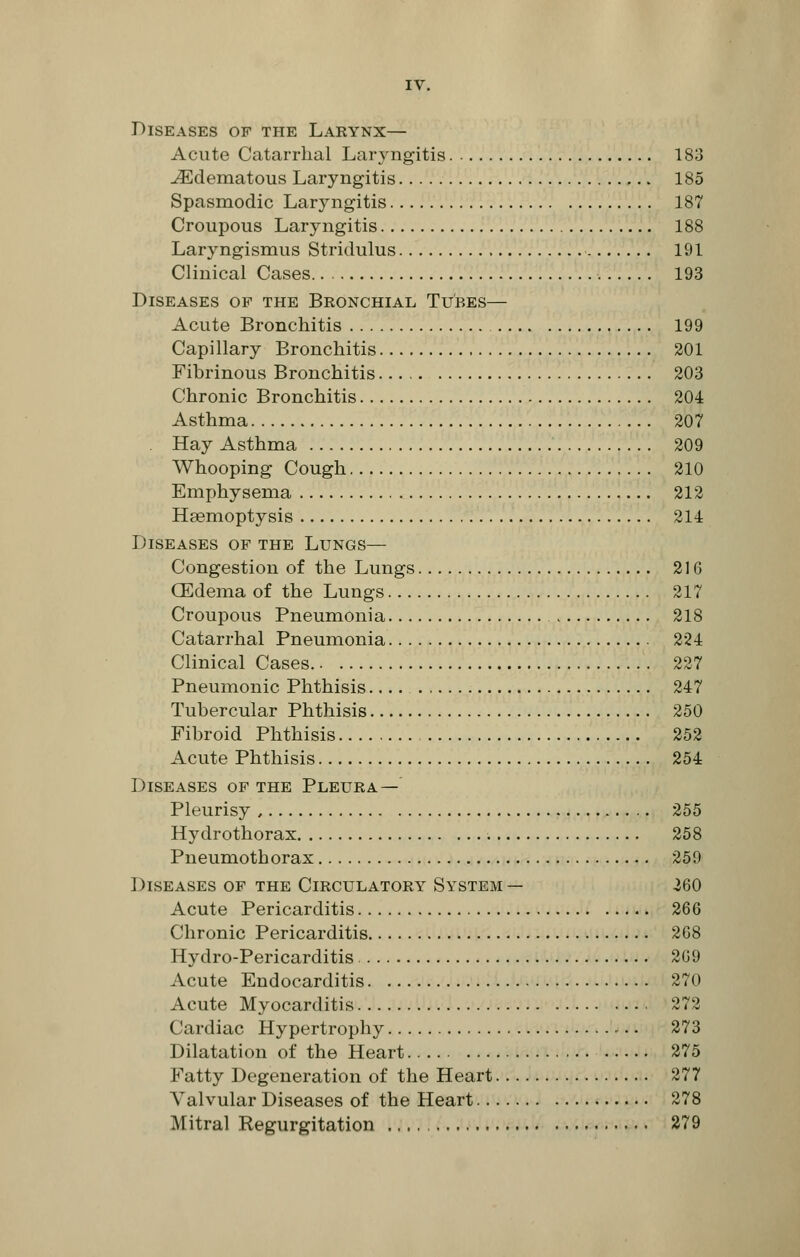 Diseases of the Larynx— Acute Catarrhal Laryngitis 183 -(Edematous Laryngitis 185 Spasmodic Laryngitis 187 Croupous Laryngitis 188 Laryngismus Stridulus 191 Clinical Cases 193 Diseases op the Bronchial Tubes— Acute Bronchitis 199 Capillary Bronchitis 201 Fibrinous Bronchitis 203 Chronic Bronchitis 204 Asthma 207 . Hay Asthma 209 Whooping Cough 210 Emphysema 212 Haemoptysis 214 Diseases of the Lungs— Congestion of the Lungs 21G (Edema of the Lungs 217 Croupous Pneumonia 218 Catarrhal Pneumonia 224 Clinical Cases 227 Pneumonic Phthisis 247 Tubercular Phthisis 250 Fibroid Phthisis 252 Acute Phthisis 254 Diseases of the Pleura — Pleurisy 255 Hydrothorax 258 Pneumothorax 259 Diseases of the Circulatory System — 260 Acute Pericarditis 266 Chronic Pericarditis 268 Hydro-Pericarditis 269 Acute Endocarditis 270 Acute Myocarditis 272 Cardiac Hypertrophy 273 Dilatation of the Heart 275 Fatty Degeneration of the Heart 277 Valvular Diseases of the Heart 278 Mitral Regurgitation 279