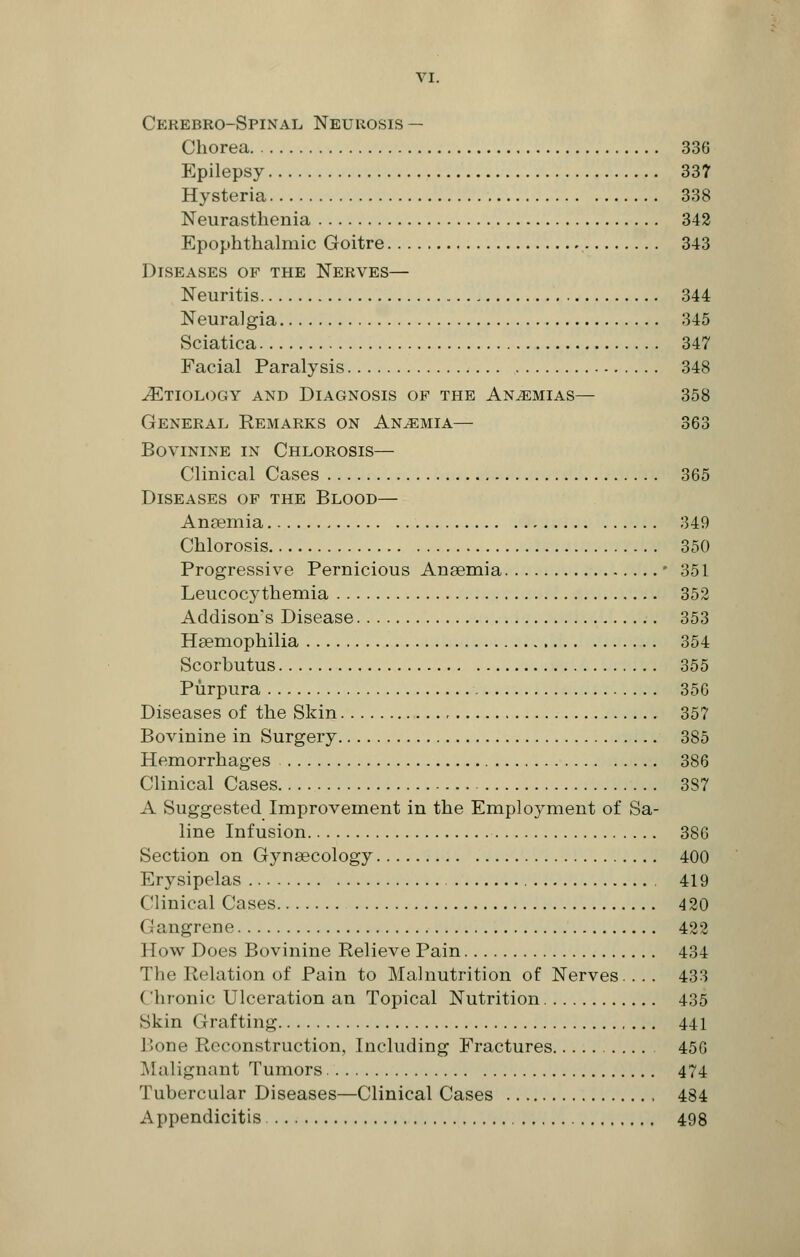 Cerebro-Spinal Neurosis — Chorea 336 Epilepsy 337 Hysteria 338 Neurasthenia 342 Epophthalmic Goitre 343 Diseases op the Nerves— Neuritis 344 Neuralgia 345 Sciatica 347 Facial Paralysis 348 ^Etiology and Diagnosis of the Anaemias— 358 General Remarks on Anemia— 363 Bovinine in Chlorosis— Clinical Cases 365 Diseases op the Blood— Anaemia 349 Chlorosis 350 Progressive Pernicious Anaemia • 351 Leucocythemia 352 Addison's Disease 353 Haemophilia 354 Scorbutus 355 Purpura 356 Diseases of the Skin 357 Bovinine in Surgery 385 Hemorrhages 386 Clinical Cases 387 A Suggested Improvement in the Employment of Sa- line Infusion 386 Section on Gynaecology 400 Erysipelas 419 Clinical Cases 420 (.';: ngrene 422 How Does Bovinine Relieve Pain 434 The Relation of Pain to Malnutrition of Nerves... 433 ( liionic Ulceration an Topical Nutrition 435 Skin Grafting 441 Bone Reconstruction, Including Fractures 456 Malignant Tumors 474 Tubercular Diseases—Clinical Cases , 484 Appendicitis 498