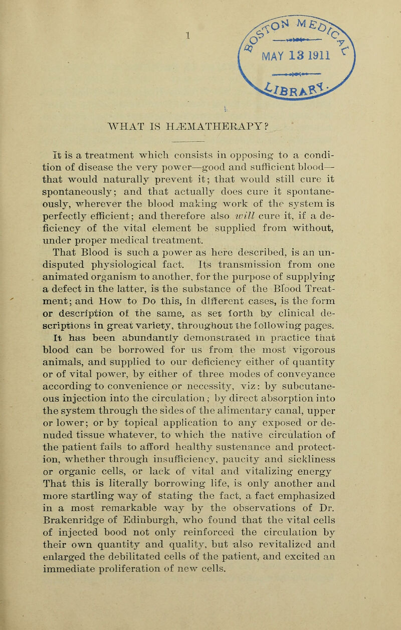 WHAT IS HiEMATHERAPY ? It is a treatment which consists in opposing to a condi- tion of disease the very power—good and sufficient blood— that would naturally prevent it; that would still cure it spontaneously; and that actually does cure it spontane- ously, wherever the blood making work of the system is perfectly efficient; and therefore also will cure it, if a de- ficiency of the vital element be supplied from without, under proper medical treatment. That Blood is such a power as here described, is an un- disputed physiological fact. Its transmission from one animated organism to another, for the purpose of supplying a defect in the latter, is the substance of the Blood Treat- ment; and How to Do this, in different cases, is the form or description of the same, as set forth by clinical de- scriptions in great variety, throughout the following pages. It has been abundantly demonstrated in practice that blood can be borrowed for us from the most vigorous animals, and supplied to our deficiency either of quantity or of vital power, by either of three modes of conveyance according to convenience or necessity, viz: by subcutane- ous injection into the circulation; by direct absorption into the system through the sides of the alimentary canal, upper or lower; or by topical application to any exposed or de- nuded tissue whatever, to which the native circulation of the patient fails to afford healthy sustenance and protect- ion, whether through insufficiency, paucity and sickliness or organic cells, or lack of vital and vitalizing energy That this is literally borrowing life, is only another and more startling way of stating the fact, a fact emphasized in a most remarkable way by the observations of Dr. Brakenridge of Edinburgh, who found that the vital cells of injected bood not only reinforced the circulation by their own quantity and quality, but also revitalized and enlarged the debilitated cells of the patient, and excited an immediate proliferation of new cells.