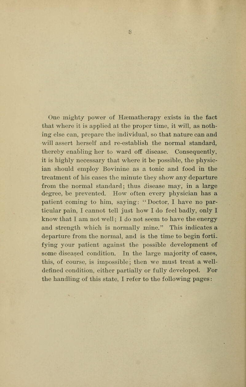 One mighty power of Hsematherapy exists in the fact that where it is applied at the proper time, it will, as noth- ing else can, prepare the individual, so that nature can and will assert herself and re-establish the normal standard, thereby enabling her to ward off disease. Consequently, it is highly necessary that where it be possible, the physic- ian should employ Bovinine as a tonic and food in the treatment of his cases the minute they show any departure from the normal standard; thus disease may, in a large degree, be prevented. How often every physician has a patient coming to him, saying: 'Doctor, I have no par- ticular pain, I cannot tell just how I do feel badly, only I know that I am not well; I do not seem to have the energy and strength which is normally mine. This indicates a departure from the normal, and is the time to begin forti- fying your patient against the possible development of some diseased condition. In the large majority of cases, this, of course, is impossible; then we must treat a well- defined condition, either partially or fully developed. For