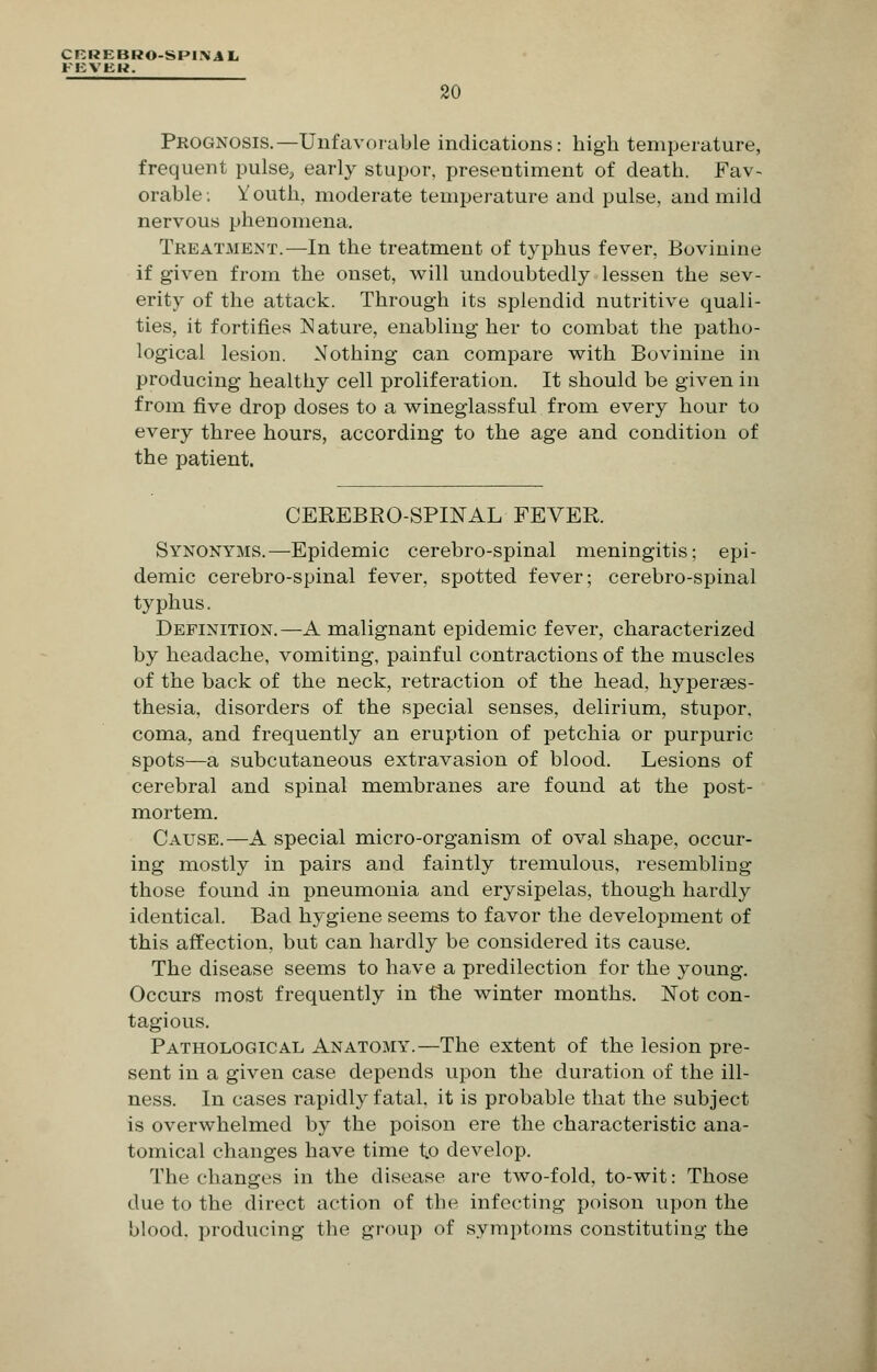 CRREBRO-SPIML FEVEH. 20 Prognosis.—Unfavorable indications: high temperature, frequent pulse, early stupor, presentiment of death. Fav- orable. Youth, moderate temperature and pulse, and mild nervous phenomena. Treatment.—In the treatment of typhus fever, Bovinine if given from the onset, will undoubtedly lessen the sev- erity of the attack. Through its splendid nutritive quali- ties, it fortifies Nature, enabling her to combat the patho- logical lesion. Nothing can compare with Bovinine in producing healthy cell proliferation. It should be given in from five drop doses to a wineglassful from every hour to every three hours, according to the age and condition of the patient. CEREBROSPINAL FEVER. Synonyms.—Epidemic cerebro-spinal meningitis; epi- demic cerebro-spinal fever, spotted fever; cerebro-spinal typhus. Definition.—A malignant epidemic fever, characterized by headache, vomiting, painful contractions of the muscles of the back of the neck, retraction of the head, hyperaes- thesia, disorders of the special senses, delirium, stupor, coma, and frequently an eruption of petchia or purpuric spots—a subcutaneous extravasion of blood. Lesions of cerebral and spinal membranes are found at the post- mortem. Cause.—A special micro-organism of oval shape, occur- ing mostly in pairs and faintly tremulous, resembling those found in pneumonia and erysipelas, though hardly identical. Bad hygiene seems to favor the development of this affection, but can hardly be considered its cause. The disease seems to have a predilection for the young. Occurs most frequently in the winter months. Not con- tagious. Pathological Anatomy.—The extent of the lesion pre- sent in a given case depends upon the duration of the ill- ness. In cases rapidly fatal, it is probable that the subject is overwhelmed by the poison ere the characteristic ana- tomical changes have time tp develop. The changes in the disease are two-fold, to-wit: Those due to the direct action of the infecting poison upon the blood, producing the group of symptoms constituting the