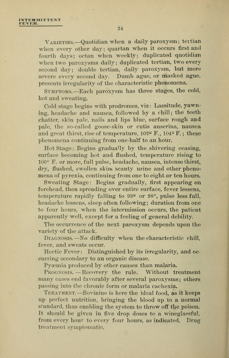 IXTBRMITTKNT FEVER. Varieties.—Quotidian when a daily paroxysm; teltian when every other day; quartan when it occurs first and fourth days; octan when weekly; duplicated quotidian when two paroxysms daily; duplicated tertian, two every second day; double tertian, daily paroxysm, but more severe every second day. Dumb ague, or masked ague, presents irregularity of the characteristic phenomena. Symptoms.—Each paroxysm has three stages, the cold, hot and sweating. Cold stage begins with prodromes, viz: Lassitude, yawn- ing, headache and nausea, followed by a chill; the teeth chatter, skin pale, nails and lips blue, surface rough and pale, the so-called goose-skin or cutis anserina, nausea and great thirst, rise of temperature, 1028 F., 104c F.; these phenomena continuing from one-half to an hour. Hot Stage: Begins gradually by the shivering ceasing, surface becoming hot and flushed, temperature rising to 106° F. or more, full pulse, headache, nausea, intense thirst, dry, flushed, swollen skin-, scanty urine and other pheno- mena of pyrexia, continuing from one to eight or ten hours. Sweating Stage: Begins gradually, first appearing on forehead, then spreading over entire surface, fever lessens, temperature rapidly falling to 99p or 98°, pulse less full, headache lessens, sleep often following; duration from one to four hours, when the intermission occurs, the patient apparently well, except for a feeling of general debility. The occurrence of the next paroxysm depends upon the variety of the attack. Diagnosis.—No difficulty when the characteristic chill, fever, and sweats occur. Hectic Fever: Distinguished by its irregularity, and oc- curring secondary to an organic disease. Pysemia produced by other causes than malaria. Prognosis.—Recovery the rule. Without treatment many cases end favorably after several paroxysms; others passing into the chronic form or malaria cachexia. Treatment.—Bovinine is here the ideal food, as it keeps up perfect nutrition, bringing the blood up to a normal standard, thus enabling the system to throw off the poison. It should be given in five drop doses to a wineglassful. from every hour to every four hours, as indicated. Drug treatment symptomatic,