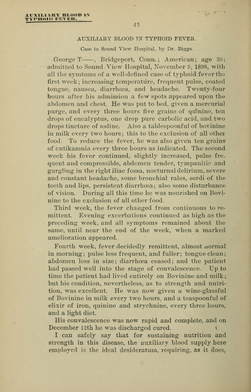 AUXILIARY RLOOD IN TYPHOID FEVER. 42 AUXILIARY BLOOD IX TYPHOID FEVER Case in Sound View Hospital, by Dr. Biggs. George T , Bridgeport, Conn.; American; age 3S; admitted to Sound View Hospital, November 9, 1898, with all the symtoms of a well-defined case of typhoid fever the first week; increasing temperature, frequent pulse, coated tongue, nausea, diarrhoea, and headache. Twenty-four hours after his admission a few spots appeared upon the abdomen and chest. He was put to bed, given a mercurial purge, and every three hours five grains of quinine, ten drops of eucalyptus, one drop pure carbolic acid, and two drops tincture of iodine. Also a tablespoonful of bovinine in milk every two hours; this to the exclusion of all other food. To reduce the fever, he was also given ten grains of antikamnia every three hours as indicated. The second week his fever continued, slightly increased, pulse fre- quent and compressible, abdomen tender, tympanitic and gurgling in the right iliac fossa, nocturnal delirium, severe and constant headache, some bronchial rales, sordi of the teeth and lips, persistent diarrhoea; also some disturbance of vision. During all this time he was nourished on Bovi- nine to the exclusion of all other food. Third week, the fever changed from continuous to re- mittent. Evening excerbations continued as high as the preceding week, and all symptoms remained about the same, until near the end of the week, when a marked amelioration appeared. Fourth week, fever decidedly remittent, almost normal in morning; pulse less frequent, and fuller; tongue clean; abdomen less in size; diarrhoea ceased; and the patient had passed well into the stage of convalescence. Up to time the patient had lived entirely on Bovinine and milk; but his condition, nevertheless, as to strength and nutri- tion, was excellent. He was now given a wine-glassful of Bovinine in milk every two hours, and a teaspoonful of elixir of iron, quinine and strychnine, every three hours, and a light diet. His convalescence was now rapid and complete, and on December 12th he was discharged cured. ( I can safely say that for sustaining nutrition and strength in this disease, the auxiliary blood supply here employed is the ideal desideratum, requiring, as it does,