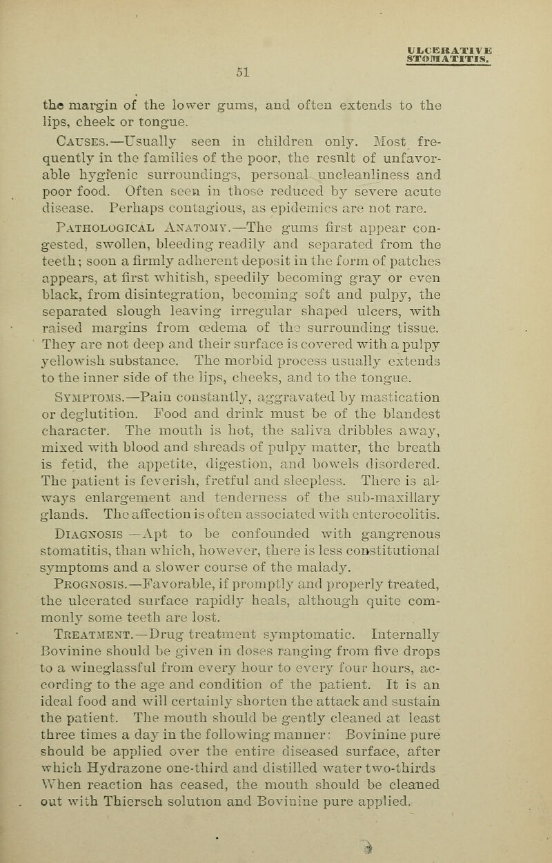 ULCERATIVE STOMATITIS. 51 the margin of the lower gums, and often extends to the lips, cheek or tongue. Causes.—Usually seen in children only. Most fre- quently in the families of the poor, the result of unfavor- able hygienic surroundings, personal uncleanliness and poor food. Often seen in those reduced hy severe acute disease. Perhaps contagious, as epidemics are not rare. Pathological Anatomy.—The gums first appear con- gested, swollen, bleeding readily and separated from the teeth; soon a firmly adherent deposit in the form of patches appears, at first whitish, speedily becoming gray or even black, from disintegration, becoming soft and pulpy, the separated slough leaving irregular shaped ulcers, with raised margins from oedema of the surrounding tissue. They are not deep and their surface is covered with a pulpy yellowish substance. The morbid process usually extends to the inner side of the lips, cheeks, and to the tongue. Symptoms.—Pain constantly, aggravated by mastication or deglutition. Pood and drink must be of the blandest character. The mouth is hot, the saliva dribbles away, mixed with blood and shreads of pulpy matter, the breath is fetid, the appetite, digestion, and bowels disordered. The patient is feverish, fretful and sleepless. There is al- ways enlargement and tenderness of the sub-maxillary glands. The affection is often associated with enterocolitis. Diagnosis —Apt to be confounded with gangrenous stomatitis, than which, however, there is less constitutional symptoms and a slower course of the malady. Prognosis.—Favorable, if promptly and properly treated, the ulcerated surface rapidly heals, although quite com- monly some teeth are lost. Treatment.—Drug treatment symptomatic. Internally Bovinine should be given in doses ranging from five drops to a wineglassful from every hour to every four hours, ac- cording to the age and condition of the patient. It is an ideal food and will certainly shorten the attack and sustain the patient. The mouth should be gently cleaned at least three times a day in the following manner: Bovinine pure should be applied over the entire diseased surface, after which Hydrazone one-third and distilled water two-thirds When reaction has ceased, the mouth should be cleaned out with Thiersch solution and Bovinine pure applied.